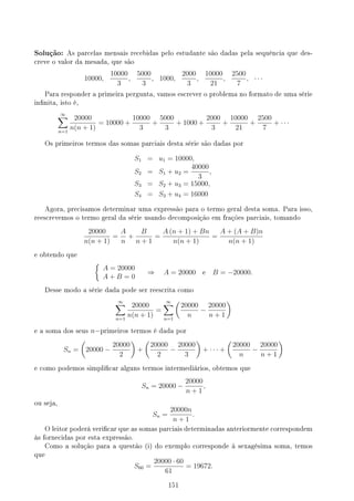 Solução: As parcelas mensais recebidas pelo estudante são dadas pela sequência que des-
creve o valor da mesada, que são
10000,
10000
3
,
5000
3
, 1000,
2000
3
,
10000
21
,
2500
7
, · · ·
Para responder a primeira pergunta, vamos escrever o problema no formato de uma série
innita, isto é,
∞
∑
n=1
20000
n(n + 1)
= 10000 +
10000
3
+
5000
3
+ 1000 +
2000
3
+
10000
21
+
2500
7
+ · · ·
Os primeiros termos das somas parciais desta série são dadas por
S1 = u1 = 10000,
S2 = S1 + u2 =
40000
3
,
S3 = S2 + u3 = 15000,
S4 = S3 + u4 = 16000
Agora, precisamos determinar uma expressão para o termo geral desta soma. Para isso,
reescrevemos o termo geral da série usando decomposição em frações parciais, tomando
20000
n(n + 1)
=
A
n
+
B
n + 1
=
A (n + 1) + Bn
n(n + 1)
=
A + (A + B)n
n(n + 1)
e obtendo que
{
A = 20000
A + B = 0
⇒ A = 20000 e B = −20000.
Desse modo a série dada pode ser reescrita como
∞
∑
n=1
20000
n(n + 1)
=
∞
∑
n=1
(
20000
n
−
20000
n + 1
)
e a soma dos seus n−primeiros termos é dada por
Sn =
(
20000 −
20000
2
)
+
(
20000
2
−
20000
3
)
+ · · · +
(
20000
n
−
20000
n + 1
)
e como podemos simplicar alguns termos intermediários, obtemos que
Sn = 20000 −
20000
n + 1
,
ou seja,
Sn =
20000n
n + 1
.
O leitor poderá vericar que as somas parciais determinadas anteriormente correspondem
às fornecidas por esta expressão.
Como a solução para a questão (i) do exemplo corresponde à sexagésima soma, temos
que
S60 =
20000 · 60
61
= 19672.
151
 