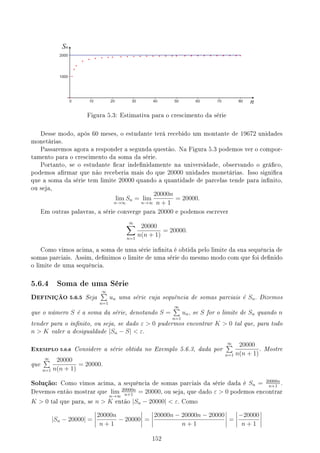 Figura 5.3: Estimativa para o crescimento da série
Desse modo, após 60 meses, o estudante terá recebido um montante de 19672 unidades
monetárias.
Passaremos agora a responder a segunda questão. Na Figura 5.3 podemos ver o compor-
tamento para o crescimento da soma da série.
Portanto, se o estudante car indenidamente na universidade, observando o gráco,
podemos armar que não receberia mais do que 20000 unidades monetárias. Isso signica
que a soma da série tem limite 20000 quando a quantidade de parcelas tende para innito,
ou seja,
lim
n→∞
Sn = lim
n→∞
20000n
n + 1
= 20000.
Em outras palavras, a série converge para 20000 e podemos escrever
∞
∑
n=1
20000
n(n + 1)
= 20000.
Como vimos acima, a soma de uma série innita é obtida pelo limite da sua sequência de
somas parciais. Assim, denimos o limite de uma série do mesmo modo com que foi denido
o limite de uma sequência.
5.6.4 Soma de uma Série
DEFINIÇÃO 5.6.5 Seja
∞
∑
n=1
un uma série cuja sequência de somas parciais é Sn. Dizemos
que o número S é a soma da série, denotando S =
∞
∑
n=1
un, se S for o limite de Sn quando n
tender para o innito, ou seja, se dado ε  0 pudermos encontrar K  0 tal que, para todo
n  K valer a desigualdade |Sn − S|  ε.
EXEMPLO 5.6.6 Considere a série obtida no Exemplo 5.6.3, dada por
∞
∑
n=1
20000
n(n + 1)
. Mostre
que
∞
∑
n=1
20000
n(n + 1)
= 20000.
Solução: Como vimos acima, a sequência de somas parciais da série dada é Sn = 20000n
n+1
.
Devemos então mostrar que lim
n→∞
20000n
n+1
= 20000, ou seja, que dado ε  0 podemos encontrar
K  0 tal que para, se n  K então |Sn − 20000|  ε. Como
|Sn − 20000| =
20000n
n + 1
− 20000 =
20000n − 20000n − 20000
n + 1
=
−20000
n + 1
152
 
