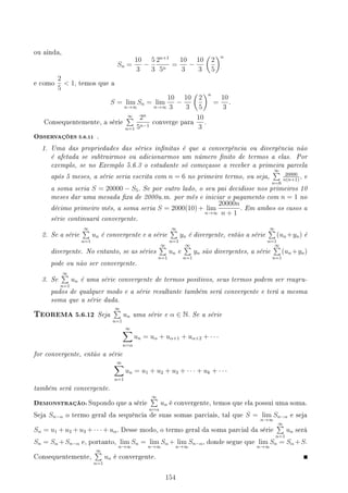 ou ainda,
Sn =
10
3
−
5
3
2n+1
5n
=
10
3
−
10
3
(
2
5
)n
e como
2
5
 1, temos que a
S = lim
n→∞
Sn = lim
n→∞
10
3
−
10
3
(
2
5
)n
=
10
3
.
Consequentemente, a série
∞
∑
n=1
2n
5n−1
converge para
10
3
.
OBSERVAÇÕES 5.6.11 .
1. Uma das propriedades das séries innitas é que a convergência ou divergência não
é afetada se subtrairmos ou adicionarmos um número nito de termos a elas. Por
exemplo, se no Exemplo 5.6.3 o estudante só começasse a receber a primeira parcela
após 5 meses, a série seria escrita com n = 6 no primeiro termo, ou seja,
∞
∑
n=6
20000
n(n+1)
, e
a soma seria S = 20000 − S5. Se por outro lado, o seu pai decidisse nos primeiros 10
meses dar uma mesada xa de 2000u.m. por mês e iniciar o pagamento com n = 1 no
décimo primeiro mês, a soma seria S = 2000(10) + lim
n→∞
20000n
n + 1
. Em ambos os casos a
série continuará convergente.
2. Se a série
∞
∑
n=1
un é convergente e a série
∞
∑
n=1
yn é divergente, então a série
∞
∑
n=1
(un +yn) é
divergente. No entanto, se as séries
∞
∑
n=1
un e
∞
∑
n=1
yn são divergentes, a série
∞
∑
n=1
(un +yn)
pode ou não ser convergente.
3. Se
∞
∑
n=1
un é uma série convergente de termos positivos, seus termos podem ser reagru-
pados de qualquer modo e a série resultante também será convergente e terá a mesma
soma que a série dada.
TEOREMA 5.6.12 Seja
∞
∑
n=1
un uma série e α ∈ N. Se a série
∞
∑
n=α
un = uα + uα+1 + uα+2 + · · ·
for convergente, então a série
∞
∑
n=1
un = u1 + u2 + u3 + · · · + uk + · · ·
também será convergente.
DEMONSTRAÇÃO: Supondo que a série
∞
∑
n=α
un é convergente, temos que ela possui uma soma.
Seja Sn−α o termo geral da sequência de suas somas parciais, tal que S = lim
n→∞
Sn−α e seja
Sα = u1 + u2 + u3 + · · · + uα. Desse modo, o termo geral da soma parcial da série
∞
∑
n=1
un será
Sn = Sα +Sn−α e, portanto, lim
n→∞
Sn = lim
n→∞
Sα + lim
n→∞
Sn−α, donde segue que lim
n→∞
Sn = Sα +S.
Consequentemente,
∞
∑
n=1
un é convergente.
154
 