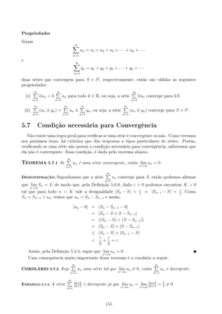 Propriedades
Sejam
∞
∑
n=1
un = u1 + u2 + u3 + · · · + uk + · · ·
e
∞
∑
n=1
yn = y1 + y2 + y3 + · · · + yk + · · ·
duas séries que convergem para S e S′
, respectivamente, então são válidas as seguintes
propriedades:
(i)
∞
∑
n=1
kun = k
∞
∑
n=1
un para todo k ∈ R, ou seja, a série
∞
∑
n=1
kun converge para kS.
(ii)
∞
∑
n=1
(un ± yn) =
∞
∑
n=1
un ±
∞
∑
n=1
yn, ou seja, a série
∞
∑
n=1
(un ± yn) converge para S + S′
.
5.7 Condição necessária para Convergência
Não existe uma regra geral para vericar se uma série é convergente ou não. Como veremos
nos próximos itens, há critérios que dão respostas a tipos particulares de séries. Porém,
vericando se uma série não possui a condição necessária para convergência, saberemos que
ela não é convergente. Essa condição, é dada pelo teorema abaixo.
TEOREMA 5.7.1 Se
∞
∑
n=1
un é uma série convergente, então lim
n→∞
un = 0.
DEMONSTRAÇÃO: Suponhamos que a série
∞
∑
n=1
un converge para S, então podemos armar
que lim
n→∞
Sn = S, de modo que, pela Denição 5.6.8, dado ε  0 podemos encontrar K  0
tal que para todo n  K vale a desigualdade |Sn − S|  ε
2
e |Sn−1 − S|  ε
2
. Como
Sn = Sn−1 + un, temos que un = Sn − Sn−1 e assim,
|un − 0| = |Sn − Sn−1 − 0|
= |Sn − S + S − Sn−1|
= |(Sn − S) + (S − Sn−1)|
= |Sn − S| + |S − Sn−1|
≤ |Sn − S| + |Sn−1 − S|

ε
2
+
ε
2
= ε.
Assim, pela Denição 5.2.4, segue que lim
n→∞
un = 0.
Uma consequência muito importante desse teorema é o corolário a seguir.
COROLÁRIO 5.7.2 Seja
∞
∑
n=1
un uma série tal que lim
n→∞
un ̸= 0, então
∞
∑
n=1
un é divergente.
EXEMPLO 5.7.3 A série
∞
∑
n=1
2n+2
3n+5
é divergente já que lim
n→∞
un = lim
n→∞
2n+2
3n+5
= 2
3
̸= 0.
155
 