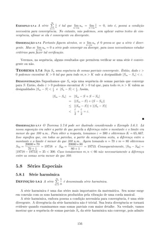EXEMPLO 5.7.4 A série
∞
∑
n=1
1
n
é tal que lim
n→∞
un = lim
n→∞
1
n
= 0, isto é, possui a condição
necessária para convergência. No entanto, não podemos, sem aplicar outros testes de con-
vergência, amar se ela é convergente ou divergente.
OBSERVAÇÃO 5.7.5 Portanto quem atentos, se o lim
n→∞
un ̸= 0 prova-se que a série é diver-
gente. Mas se lim
n→∞
un = 0 a série pode convergir ou divergir, para issso necessitamos estudar
critérios para fazer tal vericação.
Veremos, na sequência, alguns resultados que permitem vericar se uma série é conver-
gente ou não.
TEOREMA 5.7.6 Seja Sn uma sequência de somas parciais convergente. Então, dado ε 
0 podemos encontrar K  0 tal que para todo m, n  K vale a desigualdade |Sm − Sn|  ε.
DEMONSTRAÇÃO: Suponhamos que Sn seja uma sequência de somas parciais que converge
para S. Então, dado ε  0 podemos encontrar K  0 tal que, para todo m, n  K valem as
desigualdades |Sm − S|  ε
2
e |Sn − S|  ε
2
. Assim,
|Sm − Sn| = |Sm − S + S − Sn|
= |(Sm − S) + (S − Sn)|
≤ |(Sm − S)| + |(Sn − S)|

ε
2
+
ε
2
= ε.
OBSERVAÇÃO 5.7.7 O Teorema 5.7.6 pode ser ilustrado considerando o Exemplo 5.6.3. Lá
nossa suposição era saber a partir de que parcela a diferença entre o montante e o limite era
menor do que 300 u.m.. Para obter a resposta, tomamos ε = 300 e obteremos K = 65, 667.
Isso signica que, em todas as parcelas, a partir da sexagésima sexta, a diferença entre o
montante e o limite é menor do que 300 u.m.. Agora tomando n = 70 e m = 80 obteremos
S70 =
20000 ∗ 70
70 + 1
= 19718 e S80 =
20000 ∗ 80
80 + 1
= 19753. Consequentemente, |S70 − S80| =
|19718 − 19753| = 35  300. Caso tomássemos m, n  66 não necessariamente a diferença
entre as somas seria menor do que 300.
5.8 Séries Especiais
5.8.1 Série harmônica
DEFINIÇÃO 5.8.2 A série
∞
∑
n=1
1
n
é denominada série harmônica.
A série harmônica é uma das séries mais importantes da matemática. Seu nome surge
em conexão com os sons harmônicos produzidos pela vibração de uma corda musical.
A série harmônica, embora possua a condição necessária para convergência, é uma série
divergente. A divergência da série harmônica não é trivial. Sua lenta divergência se tornará
evidente quando examinarmos suas somas parciais com maior detalhe. Na verdade, vamos
mostrar que a sequência de somas parciais Sn da série harmônica não converge, pois admite
156
 