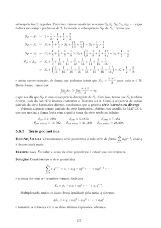 subsequências divergentes. Para isso, vamos considerar as somas S2, S4, S8, S16, S32, · · · cujos
índices são sempre potências de 2, formando a subsequência S2n de Sn. Temos que
S21 = S2 = 1 +
1
2

1
2
+
1
2
=
2
2
S22 = S4 = S2 +
1
3
+
1
4
 S2 +
(
1
4
+
1
4
)
= S2 +
1
2

3
2
S23 = S8 = S4 +
1
5
+
1
6
+
1
7
+
1
8
 S4 +
(
1
8
+
1
8
+
1
8
+
1
8
)
= S4 +
1
2

4
2
S24 = S16 = S8 +
1
9
+
1
10
+
1
11
+
1
12
+
1
13
+
1
14
+
1
15
+
1
16
 S8 +
(
1
16
+
1
16
+
1
16
+
1
16
+
1
16
+
1
16
+
1
16
+
1
16
)
= S8 +
1
2

5
2
e assim sucessivamente, de forma que podemos intuir que S2n 
n + 1
2
para todo n ∈ N.
Desta forma, temos que
lim
n→∞
S2n ≥ lim
n→∞
n + 1
2
= ∞,
o que nos diz que S2n é uma subsequência divergente de Sn. Com isso, temos que Sn também
diverge, pois do contrário iríamos contrariar o Teorema 5.3.3. Como a sequência de somas
parciais da série harmônica diverge, concluímos que a própria série harmônica diverge.
Vejamos algumas somas parciais da série harmônica, obtidas com auxílio do MAPLE 6,
que nos mostra a forma lenta com a qual a soma da série tende ao innito.
S10 = 2, 9289 S100 = 5, 1873 S1000 = 7, 485
Sum milhão = 14, 392 Sum bilhão = 21, 300 Sum trlhão = 28, 208.
5.8.3 Série geométrica
DEFINIÇÃO 5.8.4 Denominamos série geométrica à toda série da forma
∞
∑
n=1
a1qn−1
, onde q
é denominada razão.
EXEMPLO 5.8.5 Encontre a soma da série geométrica e estude sua convergência.
Solução: Consideremos a série geométrica
∞
∑
n=1
a1qn−1
= a1 + a1q + aq2
+ · · · + a1qn−1
+ · · ·
e a soma dos seus n−primeiros termos, dada por
Sn = a1 + a1q + aq2
+ · · · + a1qn−1
.
Multiplicando ambos os lados dessa igualdade pela razão q obtemos
qSn = a1q + a1q2
+ a1q3
+ · · · + a1qn
e tomando a diferença entre as duas últimas expressões, obtemos
157
 