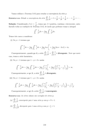 Vamos utilizar o Teorema 5.9.2 para estudar a convergência da série p.
EXEMPLO 5.9.5 Estude a convergência da série
∞
∑
n=1
1
np
= 1 +
1
2p
+
1
3p
+
1
4p
+ · · · +
1
np
+ · · · .
Solução: Considerando f (x) =
1
xp
, temos que f é positiva, contínua e decrescente, satis-
fazendo todas as condições do Teorema 5.9.2, de modo que podemos tomar a integral
∫ ∞
1
1
xp
dx = lim
n→∞
∫ n
1
1
xp
dx.
Temos três casos a considerar:
(i) Se p = 1 teremos que
∫ ∞
1
1
x
dx = lim
n→∞
∫ n
1
1
x
dx = lim
n→∞
ln x
n
1
= lim
n→∞
(ln n − ln 1) = ∞.
Consequentemente, quando p=1, a série
∞
∑
n=1
1
np
=
∞
∑
n=1
1
n
é divergente. Note que neste
caso, temos a série harmônica.
(ii) Se p  1 teremos que 1 − p  0 e assim
∫ ∞
1
1
xp
dx = lim
n→∞
∫ n
1
1
xp
dx = lim
n→∞
x1−p
1 − p
n
1
= lim
n→∞
(
n1−p
1 − p
−
1
1 − p
)
= ∞.
Consequentemente, se p1, a série
∞
∑
n=1
1
np
é divergente.
(iii) Se p  1 teremos que 1 − p  0 e assim
∫ ∞
1
1
xp
dx = lim
n→∞
∫ n
1
1
xp
dx = lim
n→∞
x1−p
1 − p
n
1
= lim
n→∞
(
n1−p
1 − p
−
1
1 − p
)
=
−1
1 − p
.
Consequentemente, se p1 a série
∞
∑
n=1
1
np
é convergente.
EXEMPLO 5.9.6 As séries abaixo são exemplos de séries p.
(a)
∞
∑
n=1
1
n9
convergente pois é uma série-p com p = 9  1.
(b)
∞
∑
n=1
1
√
n
divergente pois é uma série-p com p = 1
2
 1.
159
 
