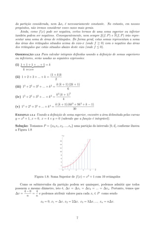 da partição considerada, nem ∆xi é necessariamente constante. No entanto, em nossos
propósitos, não iremos considerar esses casos mais gerais.
Ainda, como f(x) pode ser negativa, certos termos de uma soma superior ou inferior
também podem ser negativos. Consequentemente, nem sempre S(f, P) e S(f, P) irão repre-
sentar uma soma de áreas de retângulos. De forma geral, estas somas representam a soma
das áreas dos retângulos situados acima do eixo-x (onde f ≥ 0) com o negativo das áreas
dos retângulos que estão situados abaixo deste eixo (onde f ≤ 0).
OBSERVAÇÃO 1.5.3 Para calcular integrais denidas usando a denição de somas superiores
ou inferiores, serão usadas as seguintes expressões:
(i) 1 + 1 + 1 + ... + 1
| {z } = k
k vezes
(ii) 1 + 2 + 3 + ... + k =
(1 + k)k
2
(iii) 12
+ 22
+ 32
+ ... + k2
=
k (k + 1) (2k + 1)
6
(iv) 13
+ 23
+ 33
+ ... + k3
=
k2
(k + 1)2
4
(v) 14
+ 24
+ 34
+ ... + k4
=
k (k + 1) (6k3
+ 9k2
+ k − 1)
30
EXEMPLO 1.5.4 Usando a denição de soma superior, encontre a área delimitada pelas curvas
y = x2
+ 1, x = 0, x = 4 e y = 0 (sabendo que a função é integrável).
Solução: Tomamos P = {x0,x1, x2, ..., xn} uma partição do intervalo [0, 4], conforme ilustra
a Figura 1.8
y
x
Figura 1.8: Soma Superior de f(x) = x2
+ 1 com 10 retângulos
Como os subintervalos da partição podem ser quaisquer, podemos admitir que todos
possuem o mesmo diâmetro, isto é, ∆x = ∆x1 = ∆x2 = ... = ∆xn. Portanto, temos que
∆x =
4 − 0
n
=
4
n
e podemos atribuir valores para cada xi ∈ P como sendo
x0 = 0, x1 = ∆x, x2 = 2∆x, x3 = 3∆x, ..., xn = n∆x.
7
 