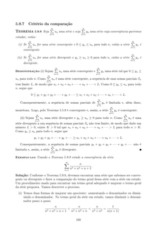 5.9.7 Critério da comparação
TEOREMA 5.9.8 Seja
∞
∑
n=1
un uma série e seja
∞
∑
n=1
yn uma série cuja convergência queremos
estudar, então:
(i) Se
∞
∑
n=1
un for uma série convergente e 0 ≤ yn ≤ un para todo n, então a série
∞
∑
n=1
yn é
convergente.
(ii) Se
∞
∑
n=1
un for uma série divergente e yn ≥ un ≥ 0 para todo n, então a série
∞
∑
n=1
yn é
divergente.
DEMONSTRAÇÃO: (i) Sejam
∞
∑
n=1
un uma série convergente e
∞
∑
n=1
yn uma série tal que 0 ≤ yn ≤
un para todo n. Como
∞
∑
n=1
un é uma série convergente, a sequência de suas somas parciais Sn
tem limite L, de modo que u1 + u2 + u3 + · · · + uk + · · ·  L. Como 0 ≤ yn ≤ un para todo
n, segue que
0 ≤ y1 + y2 + y3 + · · · + yk + · · · ≤ u1 + u2 + u3 + · · · + uk + · · ·  L.
Consequentemente, a sequência de somas parciais de
∞
∑
n=1
yn é limitada e, além disso,
monótona. Logo, pelo Teorema 5.5.8 é convergente e, assim, a série
∞
∑
n=1
yn é convergente.
(ii) Sejam
∞
∑
n=1
un uma série divergente e yn ≥ un ≥ 0 para todo n. Como
∞
∑
n=1
un é uma
série divergente a sua sequência de somas parciais Sn não tem limite, de modo que dado um
número L  0, existe K  0 tal que u1 + u2 + u3 + · · · + uk + · · ·  L para todo n  K.
Como yn ≥ un para todo n, segue que
y1 + y2 + y3 + · · · + yk + · · · ≥ u1 + u2 + u3 + · · · + uk + · · ·  L.
Consequentemente, a sequência de somas parciais y1 + y2 + y3 + · · · + yk + · · · não é
limitada e, assim, a série
∞
∑
n=1
yn é divergente.
EXEMPLO 5.9.9 Usando o Teorema 5.9.8 estude a convergência da série
∞
∑
n=1
n
n3 + n2 + n + 1
.
Solução: Conforme o Teorema 5.9.8, devemos encontrar uma série que sabemos ser conver-
gente ou divergente e fazer a comparação do termo geral dessa série com a série em estudo.
Um procedimento usado para encontrar um termo geral adequado é majorar o termo geral
da série proposta. Vamos descrever o processo.
(i) Temos duas formas de majorar um quociente: aumentando o denominador ou dimin-
uindo o denominador. No termo geral da série em estudo, vamos diminuir o denomi-
nador passo a passo
n
n3 + n2 + n + 1

n
n3 + n2 + n

n
n3 + n2
=
1
n(n + 1)
.
160
 