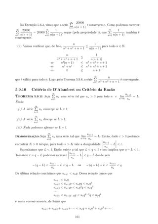 No Exemplo 5.6.3, vimos que a série
∞
∑
n=1
20000
n(n + 1)
é convergente. Como podemos escrever
∞
∑
n=1
20000
n(n + 1)
= 20000
∞
∑
n=1
1
n(n + 1)
, segue (pela propriedade i), que
∞
∑
n=1
1
n(n + 1)
também é
convergente.
(ii) Vamos vericar que, de fato,
n
n3 + n2 + n + 1
≤
1
n(n + 1)
para todo n ∈ N.
n
n3 + n2 + n + 1
≤
1
n(n + 1)
⇔ n2
(n + 1) ≤ n3
+ n2
+ n + 1
⇔ n3
+ n2
≤ n3
+ n2
+ n + 1
⇔ 0 ≤ n + 1
que é válido para todo n. Logo, pelo Teorema 5.9.8, a série
∞
∑
n=1
n
n3 + n2 + n + 1
é convergente.
5.9.10 Critério de D'Alambert ou Critério da Razão
TEOREMA 5.9.11 Seja
∞
∑
n=1
un uma série tal que un  0 para todo n e lim
n→∞
un+1
un
= L.
Então
(i) A série
∞
∑
n=1
un converge se L  1;
(ii) A série
∞
∑
n=1
un diverge se L  1;
(iii) Nada podemos armar se L = 1.
DEMONSTRAÇÃO: Seja
∞
∑
n=1
un uma série tal que lim
n→∞
un+1
un
= L. Então, dado ε  0 podemos
encontrar K  0 tal que, para todo n  K vale a desigualdade
un+1
un
− L  ε.
Suponhamos que L  1. Então existe q tal que L  q  1 e isso implica que q − L  1.
Tomando ε = q − L podemos escrever
un+1
un
− L  q − L donde vem
− (q − L) 
un+1
un
− L  q − L ou − (q − L) + L 
un+1
un
 q.
Da última relação concluímos que un+1  unq. Dessa relação temos que
un+1  unq
un+2  un+1q  unqq  unq2
un+3  un+2q  unq2
q  unq3
· · ·
un+k  un+(k−1)q  unqk−1
q  unqk
e assim sucessivamente, de forma que
un+1 + un+2 + un+3 + · · ·  unq + unq2
+ unq3
+ · · · .
161
 