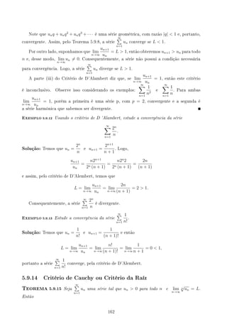 Note que unq + unq2
+ unq3
+ · · · é uma série geométrica, com razão |q|  1 e, portanto,
convergente. Assim, pelo Teorema 5.9.8, a série
∞
∑
n=1
un converge se L  1.
Por outro lado, suponhamos que lim
n→∞
un+1
un
= L  1, então obteremos un+1  un para todo
n e, desse modo, lim
n→∞
un ̸= 0. Consequentemente, a série não possui a condição necessária
para convergência. Logo, a série
∞
∑
n=1
un diverge se L  1.
A parte (iii) do Critério de D'Alambert diz que, se lim
n→∞
un+1
un
= 1, então este critério
é inconclusivo. Observe isso considerando os exemplos:
∞
∑
n=1
1
n2
e
∞
∑
n=1
1
n
. Para ambas
lim
n→∞
un+1
un
= 1, porém a primeira é uma série p, com p = 2, convergente e a segunda é
a série harmônica que sabemos ser divergente.
EXEMPLO 5.9.12 Usando o critério de D 'Alambert, estude a convergência da série
∞
∑
n=1
2n
n
.
Solução: Temos que un =
2n
n
e un+1 =
2n+1
n + 1
. Logo,
un+1
un
=
n2n+1
2n (n + 1)
=
n2n
2
2n (n + 1)
=
2n
(n + 1)
e assim, pelo critério de D'Alembert, temos que
L = lim
n→∞
un+1
un
= lim
n→∞
2n
(n + 1)
= 2  1.
Consequentemente, a série
∞
∑
n=1
2n
n
é divergente.
EXEMPLO 5.9.13 Estude a convergência da série
∞
∑
n=1
1
n!
.
Solução: Temos que un =
1
n!
e un+1 =
1
(n + 1)!
e então
L = lim
n→∞
un+1
un
= lim
n→∞
n!
(n + 1)!
= lim
n→∞
1
n + 1
= 0  1,
portanto a série
∞
∑
n=1
1
n!
converge, pela critério de D'Alembert.
5.9.14 Critério de Cauchy ou Critério da Raíz
TEOREMA 5.9.15 Seja
∞
∑
n=1
un uma série tal que un  0 para todo n e lim
n→∞
n
√
un = L.
Então
162
 
