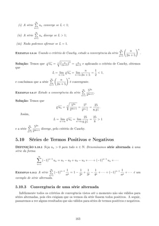 (i) A série
∞
∑
n=1
un converge se L  1;
(ii) A série
∞
∑
n=1
un diverge se L  1;
(iii) Nada podemos armar se L = 1.
EXEMPLO 5.9.16 Usando o critério de Cauchy, estude a convergência da série
∞
∑
n=1
(
n
2n + 5
)n
.
Solução: Temos que n
√
un = n
√( n
2n+5
)n
= n
2n+5
e aplicando o critério de Cauchy, obtemos
que
L = lim
n→∞
n
√
un = lim
n→∞
n
2n + 5
=
1
2
 1,
e concluímos que a série
∞
∑
n=1
(
n
2n + 5
)n
é convergente.
EXEMPLO 5.9.17 Estude a convergência da série
∞
∑
n=1
52n
23n+1
.
Solução: Temos que
n
√
un =
n
√
52n
23n+1
=
52
23+ 1
n
=
25
8.2
1
n
.
Assim,
L = lim
n→∞
n
√
un = lim
n→∞
25
8.2
1
n
=
25
8
 1
e a série
∞
∑
n=1
52n
23n+1
diverge, pelo critério de Cauchy.
5.10 Séries de Termos Positivos e Negativos
DEFINIÇÃO 5.10.1 Seja un  0 para todo n ∈ N. Denominamos série alternada à uma
série da forma
∞
∑
n=1
(−1)n−1
un = u1 − u2 + u3 − u4 + · · · + (−1)n−1
un + · · ·
EXEMPLO 5.10.2 A série
∞
∑
n=1
(−1)n−1 1
np
= 1 −
1
2p
+
1
3p
−
1
4p
+ · · · + (−1)n−1 1
np
+ · · · é um
exemplo de série alternada.
5.10.3 Convergência de uma série alternada
Infelizmente todos os critérios de convegência vistos até o momento não são válidos para
séries alternadas, pois eles exigiam que os termos da série fossem todos positivos. A seguir,
passaremos a ver alguns resultados que são válidos para séries de termos positivos e negativos.
163
 