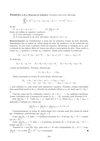 TEOREMA 5.10.4 (Teorema de Leibnitz) Considere uma série alternada
∞
∑
n=1
(−1)n−1
un = u1 − u2 + u3 − u4 + · · · + (−1)n−1
un + · · ·
tal que
(i) u1  u2  u3  u4  · · · (ii) lim
n→∞
un = 0.
Então são válidas as seguintes conclusões:
(a) A série alternada é convergente.
(b) A soma parcial Sn da série alternada é tal que 0  Sn  u1.
DEMONSTRAÇÃO: (a) Consideremos a soma dos 2n primeiros termos da série alternada.
Suponhamos que os termos de ordem ímpar da série são positivos e os de ordem par são
negativos. Se, por acaso o primeiro termo for negativo, iniciaremos a contagem em u2, pois
a retirada de um número nito de termos não afeta a convergência da série. Desse modo, o
termo u2n−1 é positivo e o termo u2n é negativo. Assim, pela condição (i) temos que
(u1 − u2)  0, (u3 − u4)  0, · · · (un − un+1)  0, · · · (u2n−1 − u2n)  0
de modo que
S2 = u1 − u2  0 S4 = S2 + (u3 − u4)  S2 S6 = S4 + (u5 − u6)  S4
e assim sucessivamente. Portanto, obtemos que
0  S2  S4  ....  S2n.
Ainda, associando os termos de outra forma, obtemos que
S2n = (u1 − u2) + (u3 − u4) + ... + (u2n−1 − u2n)
= u1 − (u2 − u3) − (u4 − u5) − ... − (u2n−2 − u2n−1) − u2n
e, pela condição (i), cada termo entre parênteses é positiva. Portanto, estamos subtraindo
uma quantidade positiva de u1, obtendo um resultado inferior a u1, de modo que 0  S2n 
u1.
Com isso, segue que S2n é limitada e como 0  S2  S4  · · ·  S2n, também é monótona.
Assim, concluímos que a sequência de somas S2, S4, · · · , S2n converge, pelo Teorema 5.5.8.
Seja lim
n→∞
S2n = S. Como S2n  u1, segue que S  u1. Sendo S2n+1 = S2n + u2n+1 e
aplicando a condição (ii), temos que
lim
n→∞
S2n+1 = lim
n→∞
S2n + lim
n→∞
u2n+1 = S + 0 = S.
Consequentemente as somas de ordem ímpar tem a mesma soma dos termos de ordem
par. Finalmente, mostraremos que lim
n→∞
Sn = S.
Como lim
n→∞
S2n = S, dado ε  0 podemos encontrar K1  0 tal que |S2n − S|  ε sempre
que 2n  K1.
Como lim
n→∞
S2n+1 = S, dado ε  0 podemos encontrar K2  0 tal que |S2n − S|  ε
sempre que 2n + 1  K2.
Tomando K = max {K1, K2} , para todo n  K vale a desigualdade |Sn − S|  ε. Logo,
lim
n→∞
Sn = S e a série
∞
∑
n=1
(−1)n−1
un é convergente.
164
 