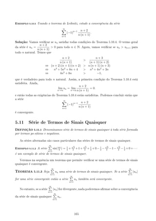 EXEMPLO 5.10.5 Usando o teorema de Leibnitz, estude a convergência da série
∞
∑
n=1
(−1)n−1 n + 2
n (n + 1)
.
Solução: Vamos vericar se un satisfaz todas condições do Teorema 5.10.4. O termo geral
da série é un =
n + 2
n (n + 1)
 0 para todo n ∈ N. Agora, vamos vericar se un  un+1 para
todo n natural. Temos que
n + 2
n (n + 1)

n + 3
(n + 1) (n + 2)
⇔ (n + 2) (n + 1) (n + 2)  n (n + 1) (n + 3)
⇔ n3
+ 5n2
+ 8n + 4  n3
+ 4n2
+ 3n
⇔ 4n2
+ 8n  −1,
que é verdadeiro para todo n natural. Assim, a primeira condição do Teorema 5.10.4 está
satisfeita. Ainda,
lim
n→∞
un = lim
n→∞
n + 2
n (n + 1)
= 0.
e então todas as exigências do Teorema 5.10.4 estão satisfeitas. Podemos concluir então que
a série
∞
∑
n=1
(−1)n−1 n + 2
n (n + 1)
é convergente.
5.11 Série de Termos de Sinais Quaisquer
DEFINIÇÃO 5.11.1 Denominamos série de termos de sinais quaisquer à toda série formada
por termos po-sitivos e negativos.
As séries alternadas são casos particulares das séries de termos de sinais quaisquer.
EXEMPLO 5.11.2 A série
∞
∑
n=1
sin(nπ
6
) = 1
2
+
√
3
2
+1+
√
3
2
+ 1
2
+0− 1
2
−
√
3
2
−1−
√
3
2
− 1
2
+0+· · ·
é um exemplo de série de termos de sinais quaisquer.
Veremos na sequência um teorema que permite vericar se uma série de termos de sinais
quaisquer é convergente.
TEOREMA 5.11.3 Seja
∞
∑
n=1
un uma série de termos de sinais quaisquer. Se a série
∞
∑
n=1
|un|
for uma série convergente então a série
∞
∑
n=1
un também será convergente.
No entanto, se a série
∞
∑
n=1
|un| for divergente, nada poderemos armar sobre a convergência
da série de sinais quaisquer
∞
∑
n=1
un.
165
 