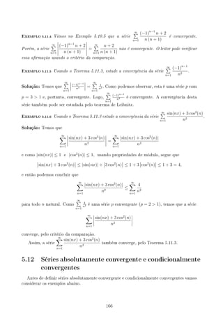 EXEMPLO 5.11.4 Vimos no Exemplo 5.10.5 que a série
∞
∑
n=1
(−1)n−1
n + 2
n (n + 1)
é convergente.
Porém, a série
∞
∑
n=1
(−1)n−1
n + 2
n (n + 1)
=
∞
∑
n=1
n + 2
n (n + 1)
não é convergente. O leitor pode vericar
essa armação usando o critério da comparação.
EXEMPLO 5.11.5 Usando o Teorema 5.11.3, estude a convergência da série
∞
∑
n=1
(−1)n−1
n3
.
Solução: Temos que
∞
∑
n=1
(−1)n−1
n3 =
∞
∑
n=1
1
n3 . Como podemos observar, esta é uma série p com
p = 3  1 e, portanto, convergente. Logo,
∞
∑
n=1
(−1)n−1
n3 é convergente. A convergência desta
série também pode ser estudada pelo teorema de Leibnitz.
EXEMPLO 5.11.6 Usando o Teorema 5.11.3 estude a convergência da série
∞
∑
n=1
sin(nx) + 3 cos2
(n)
n2
.
Solução: Temos que
∞
∑
n=1
sin(nx) + 3 cos2
(n)
n2
=
∞
∑
n=1
|sin(nx) + 3 cos2
(n)|
n2
e como |sin(nx)| ≤ 1 e |cos2
(n)| ≤ 1, usando propriedades de módulo, segue que
sin(nx) + 3 cos2
(n) ≤ |sin(nx)| + 3 cos2
(n) ≤ 1 + 3 cos2
(n) ≤ 1 + 3 = 4,
e então podemos concluir que
∞
∑
n=1
|sin(nx) + 3 cos2
(n)|
n2
≤
∞
∑
n=1
4
n2
para todo n natural. Como
∞
∑
n=1
4
n2 é uma série p convergente (p = 2  1), temos que a série
∞
∑
n=1
sin(nx) + 3 cos2
(n)
n2
converge, pelo critério da comparação.
Assim, a série
∞
∑
n=1
sin(nx) + 3 cos2
(n)
n2
também converge, pelo Teorema 5.11.3.
5.12 Séries absolutamente convergente e condicionalmente
convergentes
Antes de denir séries absolutamente convergente e condicionalmente convergentes vamos
considerar os exemplos abaixo.
166
 