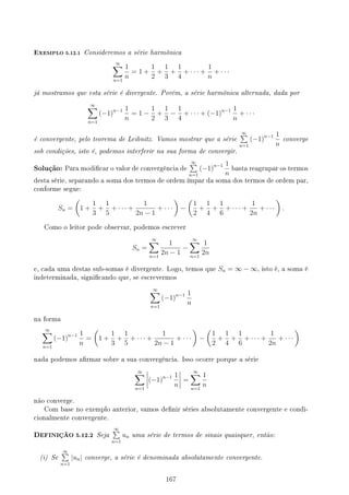 EXEMPLO 5.12.1 Consideremos a série harmônica
∞
∑
n=1
1
n
= 1 +
1
2
+
1
3
+
1
4
+ · · · +
1
n
+ · · ·
já mostramos que esta série é divergente. Porém, a série harmônica alternada, dada por
∞
∑
n=1
(−1)n−1 1
n
= 1 −
1
2
+
1
3
−
1
4
+ · · · + (−1)n−1 1
n
+ · · ·
é convergente, pelo teorema de Leibnitz. Vamos mostrar que a série
∞
∑
n=1
(−1)n−1 1
n
converge
sob condições, isto é, podemos interferir na sua forma de convergir.
Solução: Para modicar o valor de convergência de
∞
∑
n=1
(−1)n−1 1
n
basta reagrupar os termos
desta série, separando a soma dos termos de ordem ímpar da soma dos termos de ordem par,
conforme segue:
Sn =
(
1 +
1
3
+
1
5
+ · · · +
1
2n − 1
+ · · ·
)
−
(
1
2
+
1
4
+
1
6
+ · · · +
1
2n
+ · · ·
)
.
Como o leitor pode observar, podemos escrever
Sn =
∞
∑
n=1
1
2n − 1
−
∞
∑
n=1
1
2n
e, cada uma destas sub-somas é divergente. Logo, temos que Sn = ∞ − ∞, isto é, a soma é
indeterminada, signicando que, se escrevermos
∞
∑
n=1
(−1)n−1 1
n
na forma
∞
∑
n=1
(−1)n−1 1
n
=
(
1 +
1
3
+
1
5
+ · · · +
1
2n − 1
+ · · ·
)
−
(
1
2
+
1
4
+
1
6
+ · · · +
1
2n
+ · · ·
)
nada podemos armar sobre a sua convergência. Isso ocorre porque a série
∞
∑
n=1
(−1)n−1 1
n
=
∞
∑
n=1
1
n
não converge.
Com base no exemplo anterior, vamos denir séries absolutamente convergente e condi-
cionalmente convergente.
DEFINIÇÃO 5.12.2 Seja
∞
∑
n=1
un uma série de termos de sinais quaisquer, então:
(i) Se
∞
∑
n=1
|un| converge, a série é denominada absolutamente convergente.
167
 