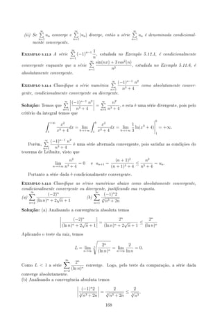 (ii) Se
∞
∑
n=1
un converge e
∞
∑
n=1
|un| diverge, então a série
∞
∑
n=1
un é denominada condicional-
mente convergente.
EXEMPLO 5.12.3 A série
∞
∑
n=1
(−1)n−1 1
n
, estudada no Exemplo 5.12.1, é condicionalmente
convergente enquanto que a série
∞
∑
n=1
sin(nx) + 3 cos2
(n)
n2
, estudada no Exemplo 5.11.6, é
absolutamente convergente.
EXEMPLO 5.12.4 Classique a série numérica
∞
∑
n=1
(−1)n−1
n2
n3 + 4
como absolutamente conver-
gente, condicionalmente convergente ou divergente.
Solução: Temos que
∞
∑
n=1
(−1)n−1
n2
n3 + 4
=
∞
∑
n=1
n2
n3 + 4
, e esta é uma série divergente, pois pelo
critério da integral temos que
∫ +∞
1
x2
x3 + 4
dx = lim
b→+∞
∫ b
1
x2
x3 + 4
dx = lim
b→+∞
1
3
ln(x3
+ 4)
b
1
= +∞.
Porém,
∞
∑
n=1
(−1)n−1
n2
n3 + 4
é uma série alternada convergente, pois satisfaz as condições do
teorema de Leibnitz, visto que
lim
n→+∞
n2
n3 + 4
= 0 e un+1 =
(n + 1)2
(n + 1)3 + 4
≤
n2
n3 + 4
= un.
Portanto a série dada é condicionalmente convergente.
EXEMPLO 5.12.5 Classique as séries numéricas abaixo como absolutamente convergente,
condicionalmente convergente ou divergente, justicando sua resposta.
(a)
∞
∑
n=2
(−2)n
(ln n)n + 2
√
n + 1
(b)
∞
∑
n=1
(−1)n
2
4
√
n3 + 2n
Solução: (a) Analisando a convergência absoluta temos
(−2)n
(ln n)n + 2
√
n + 1
=
2n
(ln n)n + 2
√
n + 1
≤
2n
(ln n)n
Aplicando o teste da raiz, temos
L = lim
n→∞
n
√
2n
(ln n)n
= lim
n→∞
2
ln n
= 0.
Como L  1 a série
∞
∑
n=2
2n
(ln n)n
converge. Logo, pelo teste da comparação, a série dada
converge absolutamente.
(b) Analisando a convergência absoluta temos
(−1)n
2
4
√
n3 + 2n
=
2
4
√
n3 + 2n
≤
2
4
√
n3
,
168
 