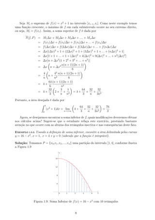 Seja Mi o supremo de f(x) = x2
+ 1 no intervalo [xi−1, xi]. Como neste exemplo temos
uma função crescente, o máximo de f em cada subintervalo ocorre no seu extremo direito,
ou seja, Mi = f(xi). Assim, a soma superior de f é dada por
S(f, P) = M1∆x + M2∆x + M3∆x + .... + Mn∆x
= f(x1)∆x + f(x2)∆x + f(x3)∆x + ... + f(xn)∆x
= f(∆x)∆x + f(2∆x)∆x + f(3∆x)∆x + ... + f(n∆x)∆x
= ∆x[(∆x)2
+ 1 + (2∆x)2
+ 1 + (3∆x)2
+ 1 + ... + (n∆x)2
+ 1]
= ∆x[1 + 1 + ... + 1 + (∆x)2
+ 4(∆x)2
+ 9(∆x)2
+ ... + n2
(∆x)2
]
= ∆x[n + ∆x2
(1 + 22
+ 32
+ ... + n2
)]
= ∆x
(
n + ∆x2 n(n + 1)(2n + 1)
6
)
=
4
n
(
n +
42
n2
n(n + 1)(2n + 1)
6
)
= 4 +
64
6
(n + 1)(2n + 1)
n2
= 4 +
32
3
(
2 +
3
n
+
1
n2
)
= 4 +
64
3
+
32
n
+
32
3n2
.
Portanto, a área desejada é dada por
∫ 4
0
(x2
+ 1)dx = lim
n→+∞
(
4 +
64
3
+
32
n
+
32
3n2
)
=
76
3
.
Agora, se desejarmos encontrar a soma inferior de f, quais modicações deveremos efetuar
nos cálculos acima? Sugere-se que o estudante refaça este exercício, prestando bastante
atenção no que ocorre com as alturas dos retângulos inscritos e nas consequências deste fato.
EXEMPLO 1.5.5 Usando a denição de soma inferior, encontre a área delimitada pelas curvas
y = 16 − x2
, x = 1, x = 4 e y = 0 (sabendo que a função é integrável).
Solução: Tomamos P = {x0,x1, x2, ..., xn} uma partição do intervalo [1, 4], conforme ilustra
a Figura 1.9
y
x
Figura 1.9: Soma Inferior de f(x) = 16 − x2
com 10 retângulos
8
 