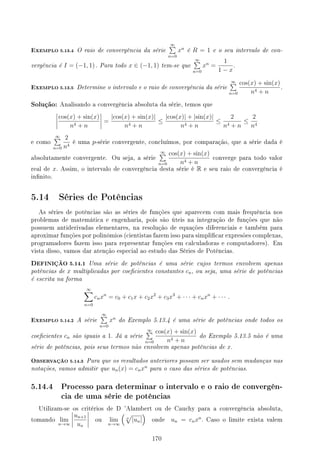 EXEMPLO 5.13.4 O raio de convergência da série
∞
∑
n=0
xn
é R = 1 e o seu intervalo de con-
vergência é I = (−1, 1) . Para todo x ∈ (−1, 1) tem-se que
∞
∑
n=0
xn
=
1
1 − x
.
EXEMPLO 5.13.5 Determine o intervalo e o raio de convergência da série
∞
∑
n=0
cos(x) + sin(x)
n4 + n
.
Solução: Analisando a convergência absoluta da série, temos que
cos(x) + sin(x)
n4 + n
=
|cos(x) + sin(x)|
n4 + n
≤
|cos(x)| + |sin(x)|
n4 + n
≤
2
n4 + n
≤
2
n4
e como
∞
∑
n=0
2
n4
é uma p-série convergente, concluímos, por comparação, que a série dada é
absolutamente convergente. Ou seja, a série
∞
∑
n=0
cos(x) + sin(x)
n4 + n
converge para todo valor
real de x. Assim, o intervalo de convergência desta série é R e seu raio de convergência é
innito.
5.14 Séries de Potências
As séries de potências são as séries de funções que aparecem com mais frequência nos
problemas de matemática e engenharia, pois são úteis na integração de funções que não
possuem antiderivadas elementares, na resolução de equações diferenciais e também para
aproximar funções por polinômios (cientistas fazem isso para simplicar expresões complexas,
programadores fazem isso para representar funções em calculadoras e computadores). Em
vista disso, vamos dar atenção especial ao estudo das Séries de Potências.
DEFINIÇÃO 5.14.1 Uma série de potências é uma série cujos termos envolvem apenas
potências de x multiplicadas por coecientes constantes cn, ou seja, uma série de potências
é escrita na forma
∞
∑
n=0
cnxn
= c0 + c1x + c2x2
+ c3x3
+ · · · + cnxn
+ · · · .
EXEMPLO 5.14.2 A série
∞
∑
n=0
xn
do Exemplo 5.13.4 é uma série de potências onde todos os
coecientes cn são iguais a 1. Já a série
∞
∑
n=0
cos(x) + sin(x)
n4 + n
do Exemplo 5.13.5 não é uma
série de potências, pois seus termos não envolvem apenas potências de x.
OBSERVAÇÃO 5.14.3 Para que os resultados anteriores possam ser usados sem mudanças nas
notações, vamos admitir que un(x) = cnxn
para o caso das séries de potências.
5.14.4 Processo para determinar o intervalo e o raio de convergên-
cia de uma série de potências
Utilizam-se os critérios de D 'Alambert ou de Cauchy para a convergência absoluta,
tomando lim
n→∞
un+1
un
ou lim
n→∞
(
n
√
|un|
)
onde un = cnxn
. Caso o limite exista valem
170
 