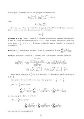 as condições dos critérios usados. Em qualquer caso teremos que
lim
n→∞
un+1
un
= lim
n→∞
cn+1xn+1
cnxn
= |x| L
onde
L = lim
n→∞
cn+1
cn
.
Desse modo, o raio e o intervalo de convergência serão obtidos resolvendo a inequação
|x| L  1, que nos dá |x|  1
L
, ou seja, o raio de convergência é
R =
1
L
.
OBSERVAÇÃO 5.14.5 Como o critério de D 'Alambert é inconclusivo quando o limite da razão
é igual a 1, nada podemos armar se |x| L = 1. Assim, devemos vericar se a série con-
verge para x =
1
L
e x = −
1
L
. Feita esta vericação, pode-se estabelecer o intervalo de
convergência.
EXEMPLO 5.14.6 Determine o intervalo e o raio de convergência da série
∞
∑
n=0
3n
xn
5n (1 + n2)
.
Solução: Aplicando o critério de D'Alambert para a convergência absoluta, temos que
lim
n→∞
un+1
un
= lim
n→∞
3n+1
xn+1
5n+1
(
1 + (n + 1)2)
3n
xn
5n (1 + n2)
= lim
n→∞
5n
3n
3xn
x (1 + n2
)
5n5 (n2 + 2n + 2) 3xn
= lim
n→∞
3x (1 + n2
)
5 (n2 + 2n + 2)
= |x| lim
n→∞
3 (1 + n2
)
5 (n2 + 2n + 2)
=
3
5
|x|
Assim, a série convergirá se
3
5
|x|  1, ou seja, se |x|  5
3
. Portanto, o raio de convergência
é R = 5
3
.
Na sequência devemos vericar se a série converge para x = −
5
3
e x =
5
3
.
• Se x = −
5
3
, temos a série
∞
∑
n=0
3n
(
−5
3
)n
5n (1 + n2)
=
∞
∑
n=0
(−1)n 3n
5n
5n (1 + n2) 3n
=
∞
∑
n=0
(−1)n 1
(1 + n2)
.
que converge, pelo critério de Leibnitz.
• Se x =
5
3
temos a série
∞
∑
n=0
3n
(5
3
)n
5n (1 + n2)
=
∞
∑
n=0
3n
5n
5n (1 + n2) 3n
=
∞
∑
n=0
1
(1 + n2)
.
que converge por comparação, pois
171
 