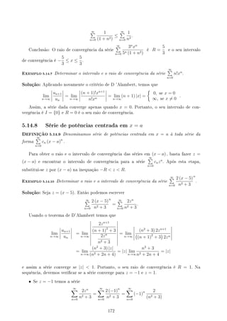 ∞
∑
n=0
1
(1 + n2)
≤
∞
∑
n=0
1
n2
.
Conclusão: O raio de convergência da série
∞
∑
n=0
3n
xn
5n (1 + n2)
é R =
5
3
e o seu intervalo
de convergência é −
5
3
≤ x ≤
5
3
.
EXEMPLO 5.14.7 Determinar o intervalo e o raio de convergência da série
∞
∑
n=0
n!xn
.
Solução: Aplicando novamente o critério de D 'Alambert, temos que
lim
n→∞
un+1
un
= lim
n→∞
(n + 1)!xn+1
n!xn
= lim
n→∞
(n + 1) |x| =
{
0, se x = 0
∞, se x ̸= 0
.
Assim, a série dada converge apenas quando x = 0. Portanto, o seu intervalo de con-
vergência é I = {0} e R = 0 é o seu raio de convergência.
5.14.8 Série de potências centrada em x = a
DEFINIÇÃO 5.14.9 Denominamos série de potências centrada em x = a à toda série da
forma
∞
∑
n=0
cn (x − a)n
.
Para obter o raio e o intervalo de convergência das séries em (x − a) , basta fazer z =
(x − a) e encontrar o intervalo de convergência para a série
∞
∑
n=0
cnzn
. Após esta etapa,
substitui-se z por (x − a) na inequação −R  z  R.
EXEMPLO 5.14.10 Determinar o raio e o intervalo de convergência da série
∞
∑
n=0
2 (x − 5)
n2 + 3
n
.
Solução: Seja z = (x − 5). Então podemos escrever
∞
∑
n=0
2 (x − 5)
n2 + 3
n
=
∞
∑
n=0
2zn
n2 + 3
.
Usando o teorema de D'Alambert temos que
lim
n→∞
un+1
un
= lim
n→∞
2zn+1
(n + 1)2
+ 3
2zn
n2 + 3
= lim
n→∞
(n2
+ 3) 2zn+1
(
(n + 1)2
+ 3
)
2zn
= lim
n→∞
(n2
+ 3) |z|
(n2 + 2n + 4)
= |z| lim
n→∞
n2
+ 3
n2 + 2n + 4
= |z|
e assim a série converge se |z|  1. Portanto, o seu raio de convergência é R = 1. Na
sequência, devemos vericar se a série converge para z = −1 e z = 1.
• Se z = −1 temos a série
∞
∑
n=0
2zn
n2 + 3
=
∞
∑
n=0
2 (−1)n
n2 + 3
=
∞
∑
n=0
(−1)n 2
(n2 + 3)
172
 