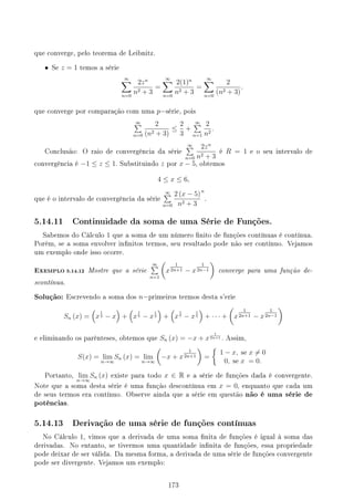 que converge, pelo teorema de Leibnitz.
• Se z = 1 temos a série
∞
∑
n=0
2zn
n2 + 3
=
∞
∑
n=0
2(1)n
n2 + 3
=
∞
∑
n=0
2
(n2 + 3)
.
que converge por comparação com uma p−série, pois
∞
∑
n=0
2
(n2 + 3)
≤
2
3
+
∞
∑
n=1
2
n2
.
Conclusão: O raio de convergência da série
∞
∑
n=0
2zn
n2 + 3
é R = 1 e o seu intervalo de
convergência é −1 ≤ z ≤ 1. Substituindo z por x − 5, obtemos
4 ≤ x ≤ 6,
que é o intervalo de convergência da série
∞
∑
n=0
2 (x − 5)
n2 + 3
n
.
5.14.11 Continuidade da soma de uma Série de Funções.
Sabemos do Cálculo 1 que a soma de um número nito de funções contínuas é contínua.
Porém, se a soma envolver innitos termos, seu resultado pode não ser contínuo. Vejamos
um exemplo onde isso ocorre.
EXEMPLO 5.14.12 Mostre que a série
∞
∑
n=1
(
x
1
2n+1 − x
1
2n−1
)
converge para uma função de-
scontínua.
Solução: Escrevendo a soma dos n−primeiros termos desta s'erie
Sn (x) =
(
x
1
3 − x
)
+
(
x
1
5 − x
1
3
)
+
(
x
1
7 − x
1
5
)
+ · · · +
(
x
1
2n+1 − x
1
2n−1
)
e eliminando os parênteses, obtemos que Sn (x) = −x + x
1
2n+1 . Assim,
S(x) = lim
n→∞
Sn (x) = lim
n→∞
(
−x + x
1
2n+1
)
=
{
1 − x, se x ̸= 0
0, se x = 0.
Portanto, lim
n→∞
Sn (x) existe para todo x ∈ R e a série de funções dada é convergente.
Note que a soma desta série é uma função descontínua em x = 0, enquanto que cada um
de seus termos era contínuo. Observe ainda que a série em questão não é uma série de
potências.
5.14.13 Derivação de uma série de funções contínuas
No Cálculo 1, vimos que a derivada de uma soma nita de funções é igual à soma das
derivadas. No entanto, se tivermos uma quantidade innita de funções, essa propriedade
pode deixar de ser válida. Da mesma forma, a derivada de uma série de funções convergente
pode ser divergente. Vejamos um exemplo:
173
 