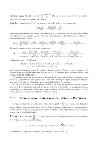 EXEMPLO 5.14.14 Considere a série
∞
∑
n=1
sin(n4
x)
n2
. Mostre que esta é uma série convergente e
que a série de suas derivadas é divergente.
Solução: Como |sin(n4
x)| ≤ 1 para todo n natural e todo x real, segue que
sin(n4
x)
n2
=
|sin(n4
x)|
n2
≤
1
n2
e por comparação com uma p-série convergente (p = 2), podemos concluir que a série dada é
absolutamente convergente. Ainda, esta série converge para todo valor real de x. Seja S(x)
a soma desta série, ou seja,
S(x) =
∞
∑
n=1
sin(n4
x)
n2
=
sin x
12
+
sin(24
x)
22
+
sin(34
x)
32
+
sin(44
x)
42
+ · · · +
sin(n4
x)
n2
+ · · ·
derivando termo a termo esta soma, temos que
S′
(x) =
cos x
12
+
24
cos(24
x)
22
+
34
cos(34
x)
32
+
44
cos(44
x)
42
+ · · · +
n4
cos(n4
x)
n2
+ · · ·
= cos x + 22
cos(24
x) + 32
cos(34
x) + 42
cos(44
x) + · · · + n2
cos(n4
x) + · · ·
e aplicando em x = 0, obtemos
S′
(0) = cos 0 + 22
cos 0 + 32
cos 0 + 42
cos 0 + · · · + n2
cos 0 + · · ·
= 12
+ 22
+ 32
+ 42
+ · · · + n2
+ · · ·
que é uma sequência de somas divergente. Assim, a série de funções converge para x = 0,
enquanto que a derivada desta série diverge em x = 0. Observe que a série em questão não
é uma série de potências.
Da mesma forma que na derivada, a integração de uma série de funções também exige
cuidados. Enquanto que a integral de uma soma nita de funções é igual a soma das integrais,
o mesmo pode não ser válido para uma quantidade innita de funções.
No entanto isto não ocorrerá quando se tratar de séries de potências, ou seja, quando
uma série de potências for convergente pode-se efetuar a derivação e a integração termo a
termo que as novas séries obtidas por estes processos também serão convergentes, com o
mesmo raio de convegência, conforme veremos a seguir.
5.15 Diferenciação e Integração de Séries de Potências
A soma de uma série de potências é uma função f(x) =
∞
∑
n=0
cn (x − a)n
, cujo domínio é
o intervalo de convergência da série. Dentro deste intervalo, a derivação e a integração de f
ocorre termo a termo, ou seja, pode-se derivar e integrar cada termo individual da série, de
acordo com o resultado abaixo.
TEOREMA 5.15.1 Seja
∞
∑
n=0
cn (x − a)n
uma série de potências com raio de convergência
R  0. Então a função f denida por
f(x) = c0 + c1(x − a) + c2(x − a)2
+ · · · =
∞
∑
n=0
cn (x − a)n
é diferenciável (e portanto contínua) no intervalo (a − R, a + R) e
174
 