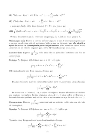 (i) f′
(x) = c1 + 2c2(x − a) + 3c3(x − a)2
+ · · · =
∞
∑
n=1
ncn (x − a)n−1
(ii) f”(x) = 2c2 + 6c3(x − a) + · · · =
∞
∑
n=2
n(n − 1)cn (x − a)n−2
e assim por diante. Além disso, tomando C = K + ac0, tem-se que
(iii)
∫
f(x)dx = C + c0(x − a) + c1
(x − a)2
2
+ c2
(x − a)3
3
+ · · · = C +
∞
∑
n=0
cn
(x − a)n+1
n + 1
Os raios de convergência das séries das equações (i), (ii) e (iii) são todos iguais a R.
OBSERVAÇÃO 5.15.2 Embora o teorema anterior diga que o raio de convergência permanece
o mesmo quando uma série de potências é diferenciada ou integrada, isso não signica
que o intervalo de convergência permaneça o mesmo. Pode ocorrer de a série inicial
convergir em um extremo enquanto que a série diferenciada diverge nesse ponto.
EXEMPLO 5.15.3 Expresse
1
(1 − x)2
como uma série de potências e determine seu raio de
convergência.
Solução: No Exemplo 5.13.4 vimos que, se x ∈ (−1, 1) então
1
1 − x
= 1 + x + x2
+ x3
+ · · · =
∞
∑
n=0
xn
.
Diferenciando cada lado dessa equação, obtemos que
1
(1 − x)2
= 1 + 2x + 3x2
+ 4x3
+ · · · =
∞
∑
n=1
nxn−1
.
Podemos deslocar o índice do contador trocando n por n+1, escrevendo a resposta como
1
(1 − x)2
=
∞
∑
n=0
(n + 1)xn
.
De acordo com o Teorema 5.15.1, o raio de convergência da série diferenciada é o mesmo
que o raio de convergência da série original, a saber, R = 1. O leitor poderá vericar que o
intervalo de convergência da série obtida é aberto nos extremos, ou seja, é o intervalo (−1, 1).
EXEMPLO 5.15.4 Expresse
x5
(1 − 3x)2
como uma série de potências e determine seu intervalo
de convergência.
Solução: No Exemplo 5.15.3 vimos que, para x ∈ (−1, 1) é válido que
1
(1 − x)2
=
∞
∑
n=0
(n + 1)xn
.
Trocando x por 3x em ambos os lados dessa igualdade, obtemos
1
(1 − 3x)2
=
∞
∑
n=0
(n + 1)(3x)n
=
∞
∑
n=0
3n
(n + 1)xn
175
 