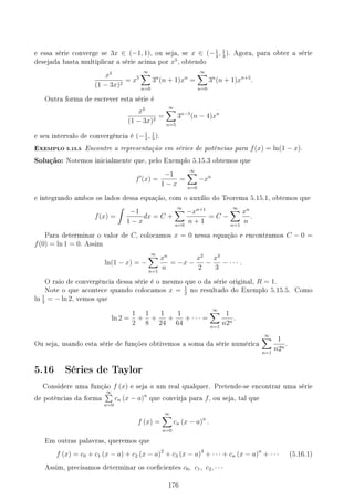e essa série converge se 3x ∈ (−1, 1), ou seja, se x ∈ (−1
3
, 1
3
). Agora, para obter a série
desejada basta multiplicar a série acima por x5
, obtendo
x5
(1 − 3x)2
= x5
∞
∑
n=0
3n
(n + 1)xn
=
∞
∑
n=0
3n
(n + 1)xn+5
.
Outra forma de escrever esta série é
x5
(1 − 3x)2
=
∞
∑
n=5
3n−5
(n − 4)xn
e seu intervalo de convergência é (−1
3
, 1
3
).
EXEMPLO 5.15.5 Encontre a representação em séries de potências para f(x) = ln(1 − x).
Solução: Notemos inicialmente que, pelo Exemplo 5.15.3 obtemos que
f′
(x) =
−1
1 − x
=
∞
∑
n=0
−xn
e integrando ambos os lados dessa equação, com o auxílio do Teorema 5.15.1, obtemos que
f(x) =
∫
−1
1 − x
dx = C +
∞
∑
n=0
−xn+1
n + 1
= C −
∞
∑
n=1
xn
n
.
Para determinar o valor de C, colocamos x = 0 nessa equação e encontramos C − 0 =
f(0) = ln 1 = 0. Assim
ln(1 − x) = −
∞
∑
n=1
xn
n
= −x −
x2
2
−
x3
3
− · · · .
O raio de convergência dessa série é o mesmo que o da série original, R = 1.
Note o que acontece quando colocamos x = 1
2
no resultado do Exemplo 5.15.5. Como
ln 1
2
= − ln 2, vemos que
ln 2 =
1
2
+
1
8
+
1
24
+
1
64
+ · · · =
∞
∑
n=1
1
n2n
.
Ou seja, usando esta série de funções obtivemos a soma da série numérica
∞
∑
n=1
1
n2n
.
5.16 Séries de Taylor
Considere uma função f (x) e seja a um real qualquer. Pretende-se encontrar uma série
de potências da forma
∞
∑
n=0
cn (x − a)n
que convirja para f, ou seja, tal que
f (x) =
∞
∑
n=0
cn (x − a)n
.
Em outras palavras, queremos que
f (x) = c0 + c1 (x − a) + c2 (x − a)2
+ c3 (x − a)3
+ · · · + cn (x − a)n
+ · · · (5.16.1)
Assim, precisamos determinar os coecientes c0, c1, c2, · · ·
176
 
