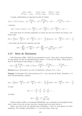 f (a) = sin a f′
(a) = cos a f′′
(a) = − sin a
f(3)
(a) = − cos a f(4)
(a) = sin a f(5)
(a) = cos a
A seguir, substituímos na expressão da série de Taylor
f (x) = f (a)+f′
(a) (x − a)+
f′′
(a)
2!
(x − a)2
+
f(3)
(a)
3!
(x − a)3
+· · ·+
f(n)
(a)
n!
(x − a)n
+· · ·
e obtemos
sin x = sin a + cos a (x − a) −
sin a
2!
(x − a)2
−
cos a
3!
(x − a)3
+
sin a
4!
(x − a)4
+ · · · .
Esta série pode ser reescrita separando os termos em seno dos termos em cosseno, con-
forme segue
sin x =
(
sin a −
sin a
2!
(x − a)2
+
sin a
4!
(x − a)4
+ · · ·
)
+
(
cos a (x − a) −
cos a
3!
(x − a)3
+ · · ·
)
,
e escrevendo em forma de somatório vem que
sin x =
∞
∑
n=0
(−1)n sin a
2n!
(x − a)2n
+
∞
∑
n=0
(−1)n cos a
(2n + 1)!
(x − a)2n+1
.
5.17 Série de Maclaurin
Colin Maclaurin (1698 - 1746) foi um matematico escocês. Para obter o desenvolvimento
de uma função em série de Maclaurin basta tomar a = 0 na série de Taylor. Desse modo, a
série de MacLaurin de uma função f é dada por
f (x) =
∞
∑
n=0
fn
(0)
n!
xn
= f (0) + f′
(0) x +
f′′
(0)
2!
x2
+
f(3)
(0)
3!
x3
+ · · · +
f(n)
(0)
n!
xn
+ · · · .
EXEMPLO 5.17.1 Desenvolver em série de Maclaurin a função f (x) = sin x.
Solução: No Exemplo 5.16.1 desenvolvemos f (x) = sin x em série de Taylor. Fazendo a = 0
nesse desenvolvimento, obtemos
sin x =
(
sin 0 −
sin 0
2!
(x − 0)2
+
sin 0
4!
(x − 0)4
+ · · ·
)
+
(
cos 0 (x − 0) −
cos 0
3!
(x − 0)3
+ · · ·
)
ou seja,
sin x = x −
x3
3!
+
x5
5!
−
x7
7!
+
x9
9!
+ · · ·
ou ainda,
sin x =
∞
∑
n=0
(−1)n x2n+1
(2n + 1)!
.
O leitor poderá vericar, sem grandes diculdades, que o intervalo de convergência desta
série é toda a reta real, ou seja, esta série converge para todo valor real de x.
Ainda, esta série pode ser aplicada para determinar o valor de convergência de séries
numéricas. Por exemplo, substituíndo x = π
6
na série acima, temos que
178
 