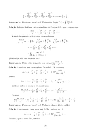 π
6
−
(π
6
)3
3!
+
(π
6
)5
5!
−
(π
6
)7
7!
+
(π
6
)9
9!
+ · · · = sin
π
6
=
1
2
.
EXEMPLO 5.17.2 Desenvolver em série de MacLaurin a função f(x) =
∫
sin x
x
dx.
Solução: Primeiro dividimos cada termo obtido no Exemplo 5.17.1 por x, encontrando
sin x
x
= 1 −
x2
3!
+
x4
5!
−
x6
7!
+
x8
9!
+ · · ·
A seguir, integramos a série termo a termo e obtemos
∫
sin x
x
dx =
∫
dx −
∫
x2
3!
dx +
∫
x4
5!
dx −
∫
x6
7!
dx +
∫
x8
9!
dx + · · ·
= x −
x3
3!3
+
x5
5!5
− 5
x7
7!7
+
x9
9!9
+ · · ·
=
∞
∑
n=0
(−1)n
x2n+1
(2n + 1)! (2n + 1)
,
que converge para todo valor real de x.
EXEMPLO 5.17.3 Utilize séries de funções para calcular lim
x→0
sin x − x
x3
.
Solução: A partir da série encontrada no Exemplo 5.17.1, temos que
sin x = x −
x3
3!
+
x5
5!
−
x7
7!
+
x9
9!
+ · · · (−1)n x2n+1
(2n + 1)!
+ · · ·
e então
sin x − x = −
x3
3!
+
x5
5!
−
x7
7!
+
x9
9!
+ · · · (−1)n x2n+1
(2n + 1)!
+ · · · .
Dividindo ambos os lados por x3
, encontramos
sin x − x
x3
= −
1
3!
+
x2
5!
−
x4
7!
+
x6
9!
+ · · · (−1)n x2n−2
(2n + 1)!
+ · · · .
Portanto
lim
x→0
sin x − x
x3
= lim
x→0
(
−
1
3!
+
x2
5!
−
x4
7!
+
x6
9!
+ · · · (−1)n x2n−2
(2n + 1)!
+ · · ·
)
= −
1
6
.
EXEMPLO 5.17.4 Desenvolver em série de Maclaurin a função f(x) = sin(2x).
Solução: Anteriormente, vimos que a série de MacLaurin de sin x é
sin x = x −
x3
3!
+
x5
5!
−
x7
7!
+ · · · (−1)n x2n+1
(2n + 1)!
+ · · ·
trocando x por 2x nesta série, obtemos
179
 