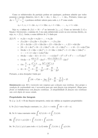 Como os subintervalos da partição podem ser quaisquer, podemos admitir que todos
possuem o mesmo diâmetro, isto é, ∆x = ∆x1 = ∆x2 = ... = ∆xn. Portanto, temos que
∆x =
4 − 1
n
=
3
n
e podemos atribuir valores para cada xi ∈ P como sendo
x0 = 1, x1 = 1 + ∆x, x2 = 1 + 2∆x, x3 = 1 + 3∆x, · · · , xn = 1 + n∆x.
Seja mi o ínmo de f(x) = 16 − x2
no intervalo [xi−1, xi]. Como no intervalo [1, 4] a
função é decrescente, o mínimo de f em cada subintervalo ocorre no seu extremo direito, ou
seja, mi = f(xi). Assim, a soma inferior de f é dada por
S(f, P) = m1∆x + m2∆x + m3∆x + .... + mn∆x
= f(x1)∆x + f(x2)∆x + f(x3)∆x + ... + f(xn)∆x
= f(1 + ∆x)∆x + f(1 + 2∆x)∆x + f(1 + 3∆x)∆x + ... + f(1 + n∆x)∆x
= [16 − (1 + ∆x)2
+ 16 − (1 + 2∆x)2
+ 16 − (1 + 3∆x)2
+ · · · + 16 − (1 + n∆x)2
]∆x
= 16n∆x + [1 + 2∆x + (∆x)2
+ 1 + 2 · 2∆x + (2∆x)2
+ 1 + 2 · 3∆x + (3∆x)2
+
+ · · · + 1 + 2 · n∆x + (n∆x)2
]∆x
= 16n∆x − n∆x − 2(1 + 2 + 3 + · · · + n)(∆x)2
− (12
+ 22
+ 32
+ · · · + n2
)(∆x)3
= 15n∆x − 2 ·
n(n + 1)
2
· (∆x)2
−
n(n + 1)(2n + 1)
6
· (∆x)3
= 15n ·
3
n
− 9 ·
n2
+ n
n2
− 9 ·
2n3
+ 3n2
+ n
2n3
= 45 − 9 −
9
n
− 9 −
27
2n
−
9
2n2
= 27 −
45
2n
−
9
2n2
Portanto, a área desejada é dada por
∫ 4
1
(16 − x2
)dx = lim
n→+∞
(
27 −
45
2n
−
9
2n2
)
= 27.
OBSERVAÇÃO 1.5.6 Até o momento não exigimos que a função seja contínua. Isso porque a
condição de continuidade não é necessária para que uma função seja integrável. Daqui para
frente só trabalharemos com funções contínuas. A integrabilidade de funções não contínuas
não será objeto de nosso estudo.
Propriedades das Integrais
Se f, g : [a, b] → R são funções integráveis, então são válidas as seguintes propriedades:
i. Se f(x) é uma função constante, i.e., f(x) = c então
∫ b
a
cdx = c(b − a).
ii. Se k é uma constante então
∫ b
a
kf (x) dx = k
∫ b
a
f (x) dx.
iii.
∫ b
a
[f (x) + g (x)]dx =
∫ b
a
f (x) dx +
∫ b
a
g (x) dx.
iv. Se f (x) ≤ g (x) para todo x ∈ [a, b] então
∫ b
a
f (x) dx ≤
∫ b
a
g (x) dx.
9
 