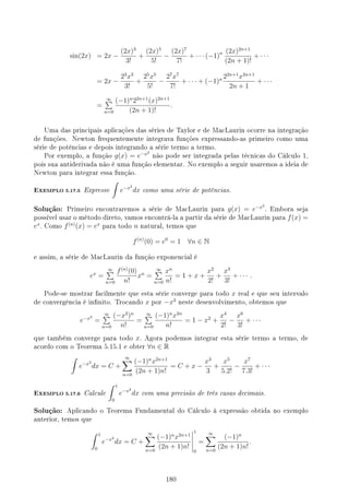 sin(2x) = 2x −
(2x)3
3!
+
(2x)5
5!
−
(2x)7
7!
+ · · · (−1)n (2x)2n+1
(2n + 1)!
+ · · ·
= 2x −
23
x3
3!
+
25
x5
5!
−
27
x7
7!
+ · · · + (−1)n 22n+1
x2n+1
2n + 1
+ · · ·
=
∞
∑
n=0
(−1)n
22n+1
(x)2n+1
(2n + 1)!
.
Uma das principais aplicações das séries de Taylor e de MacLaurin ocorre na integração
de funções. Newton frequentemente integrava funções expressando-as primeiro como uma
série de potências e depois integrando a série termo a termo.
Por exemplo, a função g(x) = e−x2
não pode ser integrada pelas técnicas do Cálculo 1,
pois sua antiderivada não é uma função elementar. No exemplo a seguir usaremos a ideia de
Newton para integrar essa função.
EXEMPLO 5.17.5 Expresse
∫
e−x2
dx como uma série de potências.
Solução: Primeiro encontraremos a série de MacLaurin para g(x) = e−x2
. Embora seja
possível usar o método direto, vamos encontrá-la a partir da série de MacLaurin para f(x) =
ex
. Como f(n)
(x) = ex
para todo n natural, temos que
f(n)
(0) = e0
= 1 ∀n ∈ N
e assim, a série de MacLaurin da função exponencial é
ex
=
∞
∑
n=0
f(n)
(0)
n!
xn
=
∞
∑
n=0
xn
n!
= 1 + x +
x2
2!
+
x3
3!
+ · · · .
Pode-se mostrar facilmente que esta série converge para todo x real e que seu intervalo
de convergência é innito. Trocando x por −x2
neste desenvolvimento, obtemos que
e−x2
=
∞
∑
n=0
(−x2
)n
n!
=
∞
∑
n=0
(−1)n
x2n
n!
= 1 − x2
+
x4
2!
−
x6
3!
+ · · ·
que também converge para todo x. Agora podemos integrar esta série termo a termo, de
acordo com o Teorema 5.15.1 e obter ∀n ∈ R
∫
e−x2
dx = C +
∞
∑
n=0
(−1)n
x2n+1
(2n + 1)n!
= C + x −
x3
3
+
x5
5.2!
−
x7
7.3!
+ · · ·
EXEMPLO 5.17.6 Calcule
∫ 1
0
e−x2
dx com uma precisão de três casas decimais.
Solução: Aplicando o Teorema Fundamental do Cálculo à expressão obtida no exemplo
anterior, temos que
∫ 1
0
e−x2
dx = C +
∞
∑
n=0
(−1)n
x2n+1
(2n + 1)n!
1
0
=
∞
∑
n=0
(−1)n
(2n + 1)n!
.
180
 
