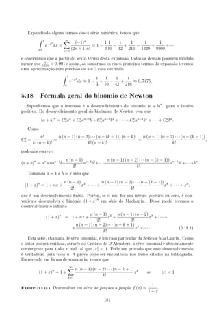 Expandindo alguns termos desta série numérica, temos que
∫ 1
0
e−x2
dx =
∞
∑
n=0
(−1)n
(2n + 1)n!
= 1 −
1
3
1
10
−
1
42
+
1
216
−
1
1320
+
1
9360
+ · · ·
e observamos que a partir do sexto termo desta expansão, todos os demais possuem módulo
menor que
1
1320
 0, 001 e assim, ao somarmos os cinco primeiros termos da expansão teremos
uma aproximação com precisão de até 3 casa decimais
∫ 1
0
e−x2
dx ≈ 1 −
1
3
+
1
10
−
1
42
+
1
216
≈ 0, 7475.
5.18 Fórmula geral do binômio de Newton
Suponhamos que o interesse é o desenvolvimento do binômio (a + b)n
, para n inteiro
positivo. Do desenvolvimento geral do binômino de Newton vem que
(a + b)n
= C0
nan
+ C1
nan−1
b + C2
nan−2
b2
+ · · · + Ck
nan−k
bk
+ · · · + Cn
n bn
.
Como
Ck
n =
n!
k! (n − k)!
=
n (n − 1) (n − 2) · · · (n − (k − 1)) (n − k)!
k! (n − k)!
=
n (n − 1) (n − 2) · · · (n − (k − 1))
k!
,
podemos escrever
(a + b)n
= an
+nan−1
b+
n (n − 1)
2!
an−2
b2
+· · ·+
n (n − 1) (n − 2) · · · (n − (k − 1))
k!
an−k
bk
+· · ·+bn
.
Tomando a = 1 e b = x vem que
(1 + x)n
= 1 + nx +
n (n − 1)
2!
x2
+ · · · +
n (n − 1) (n − 2) · · · (n − (k − 1))
k!
xk
+ · · · + xn
,
que é um desenvolvimento nito. Porém, se n não for um inteiro positivo ou zero, é con-
veniente desenvolver o binômio (1 + x)n
em série de Maclaurin. Desse modo teremos o
desenvolvimento innito
(1 + x)n
= 1 + nx +
n (n − 1)
2!
x2
+
n (n − 1) (n − 2)
3!
x3
+ · · · +
+
n (n − 1) (n − 2) · · · (n − k + 1)
k!
xk
+ · · · (5.18.1)
Esta série, chamada de série binomial, é um caso particular da Série de MacLaurin. Como
o leitor poderá vericar, através do Critério de D'Alembert, a série binomial é absolutamente
convergente para todo x real tal que |x|  1. Pode ser provado que esse desenvolvimento
é verdadeiro para todo n. A prova pode ser encontrada nos livros citados na bibliograa.
Escrevendo em forma de somatório, temos que
(1 + x)n
= 1 +
∞
∑
k=1
n (n − 1) (n − 2) · · · (n − k + 1)
k!
xk
se |x|  1.
EXEMPLO 5.18.1 Desenvolver em série de funções a função f (x) =
1
1 + x
.
181
 