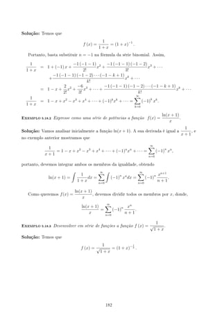Solução: Temos que
f (x) =
1
1 + x
= (1 + x)−1
.
Portanto, basta substituir n = −1 na fórmula da série binomial. Assim,
1
1 + x
= 1 + (−1) x +
−1 (−1 − 1)
2!
x2
+
−1 (−1 − 1) (−1 − 2)
3!
x3
+ · · ·
+
−1 (−1 − 1) (−1 − 2) · · · (−1 − k + 1)
k!
xk
+ · · ·
= 1 − x +
2
2!
x2
+
−6
3!
x3
+ · · · +
−1 (−1 − 1) (−1 − 2) · · · (−1 − k + 1)
k!
xk
+ · · ·
1
1 + x
= 1 − x + x2
− x3
+ x4
+ · · · + (−1)k
xk
+ · · · =
∞
∑
k=0
(−1)k
xk
.
EXEMPLO 5.18.2 Expresse como uma série de potências a função f(x) =
ln(x + 1)
x
.
Solução: Vamos analisar inicialmente a função ln(x + 1). A sua derivada é igual a
1
x + 1
, e
no exemplo anterior mostramos que
1
x + 1
= 1 − x + x2
− x3
+ x4
+ · · · + (−1)n
xn
+ · · · =
∞
∑
n=0
(−1)n
xn
,
portanto, devemos integrar ambos os membros da igualdade, obtendo
ln(x + 1) =
∫
1
1 + x
dx =
∞
∑
n=0
∫
(−1)n
xn
dx =
∞
∑
n=0
(−1)n xn+1
n + 1
.
Como queremos f(x) =
ln(x + 1)
x
, devemos dividir todos os membros por x, donde,
ln(x + 1)
x
=
∞
∑
n=0
(−1)n xn
n + 1
.
EXEMPLO 5.18.3 Desenvolver em série de funções a função f (x) =
1
√
1 + x
.
Solução: Temos que
f (x) =
1
√
1 + x
= (1 + x)− 1
2 .
182
 