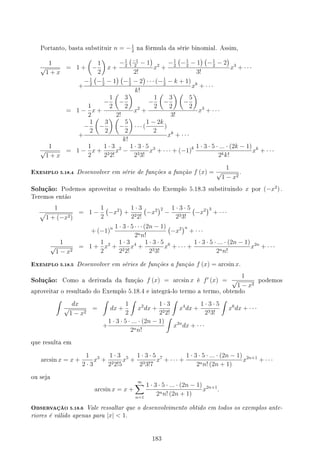 Portanto, basta substituir n = −1
2
na fórmula da série binomial. Assim,
1
√
1 + x
= 1 +
(
−
1
2
)
x +
−1
2
(−1
2
− 1
)
2!
x2
+
−1
2
(
−1
2
− 1
) (
−1
2
− 2
)
3!
x3
+ · · ·
+
−1
2
(
−1
2
− 1
) (
−1
2
− 2
)
· · · (−1
2
− k + 1)
k!
xk
+ · · ·
= 1 −
1
2
x +
−
1
2
(
−
3
2
)
2!
x2
+
−
1
2
(
−
3
2
) (
−
5
2
)
3!
x3
+ · · ·
+
−
1
2
(
−
3
2
) (
−
5
2
)
· · · (
1 − 2k
2
)
k!
xk
+ · · ·
1
√
1 + x
= 1 −
1
2
x +
1 · 3
222!
x2
−
1 · 3 · 5
233!
x3
+ · · · + (−1)k 1 · 3 · 5 · ... · (2k − 1)
2kk!
xk
+ · · ·
EXEMPLO 5.18.4 Desenvolver em série de funções a função f (x) =
1
√
1 − x2
.
Solução: Podemos aproveitar o resultado do Exemplo 5.18.3 substituindo x por (−x2
) .
Teremos então
1
√
1 + (−x2)
= 1 −
1
2
(
−x2
)
+
1 · 3
222!
(
−x2
)2
−
1 · 3 · 5
233!
(
−x2
)3
+ · · ·
+ (−1)n 1 · 3 · 5 · · · (2n − 1)
2nn!
(
−x2
)n
+ · · ·
1
√
1 − x2
= 1 +
1
2
x2
+
1 · 3
222!
x4
+
1 · 3 · 5
233!
x6
+ · · · +
1 · 3 · 5 · ... · (2n − 1)
2nn!
x2n
+ · · ·
EXEMPLO 5.18.5 Desenvolver em séries de funções a função f (x) = arcsin x.
Solução: Como a derivada da função f (x) = arcsin x é f′
(x) =
1
√
1 − x2
podemos
aproveitar o resultado do Exemplo 5.18.4 e integrá-lo termo a termo, obtendo
∫
dx
√
1 − x2
=
∫
dx +
1
2
∫
x2
dx +
1 · 3
222!
∫
x4
dx +
1 · 3 · 5
233!
∫
x6
dx + · · ·
+
1 · 3 · 5 · ... · (2n − 1)
2nn!
∫
x2n
dx + · · ·
que resulta em
arcsin x = x +
1
2 · 3
x3
+
1 · 3
222!5
x5
+
1 · 3 · 5
233!7
x7
+ · · · +
1 · 3 · 5 · ... · (2n − 1)
2nn! (2n + 1)
x2n+1
+ · · ·
ou seja
arcsin x = x +
∞
∑
n=1
1 · 3 · 5 · ... · (2n − 1)
2nn! (2n + 1)
x2n+1
.
OBSERVAÇÃO 5.18.6 Vale ressaltar que o desenvolvimento obtido em todos os exemplos ante-
riores é válido apenas para |x|  1.
183
 