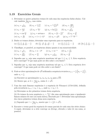 5.19 Exercícios Gerais
1. Determine os quatro primeiros termos de cada uma das sequências dadas abaixo. Cal-
cule também lim
n→∞
un, caso exista.
(a) un = n
4n+2
(b) un = (−1)n
5−n
(c) un = (−1)n√
n
n+1
(d) un = 100n
n
3
2 +4
(e) un = n+1
√
n
(f) un = ln n
n
(g) un = ln
(1
n
)
(h) un = n2
5n+3
(i) un = cos nπ
2
(j) un = arctan n (k) un =
(
1 − 2
n
)n
(l) un = n2
2n
(m) un = 3n
e2n (n) un = 1 + (−1)n
(o) un = n
√
n (p) un = 7−n
3n−1
2. Dados os termos abaixo, determine uma expressão para as sequências.
(a)
{1
3
, 2
9
, 4
27
, 8
81
, · · ·
}
(b)
{1
3
, −2
9
, 4
27
, −8
81
, · · ·
}
(c)
{1
2
, 3
4
, 5
6
, 7
8
, · · ·
}
(d)
{
0, 1
4
, 2
9
, 3
16
, · · ·
}
3. Classique, se possível, as sequências abaixo quanto à sua monotonicidade.
(a) un = n
2n−1
(b) un = n − 2n
(c) un = ne−n
(d) un = 5n
2n2
(e) un = 10n
(2n)!
(f) un = nn
n!
(g) un = 1
n+ln n
(h) un = n!
3n
4. Suponha que un seja uma sequência monótona tal que 1 ≤ un ≤ 5. Esta sequência
deve convergir? O que mais pode ser dito sobre o seu limite?
5. Suponha que un seja uma sequência monótona tal que un ≤ 5. Esta sequência deve
convergir? O que mais pode ser dito sobre o seu limite?
6. Pode-se obter aproximações de
√
k utilizando a sequência recursiva un+1 = 1
2
(
un + k
un
)
,
onde u1 = 1
2
.
(a) Encontre as aproximações u2, u3, u4, u5, u6 para
√
10.
(b) Mostre que, se L = lim
n→∞
un, então L =
√
k.
7. Uma das mais famosas sequências é a sequência de Fibonacci (1710-1250), denida
pela recorrência un+1 = un + un−1, onde u1 = u2 = 1.
(a) Determine os dez primeiros termos desta sequência.
(b) Os termos da nova sequência xn = un+1
un
dão uma aproximação para o igualmente
famoso número de ouro (ou razão áurea), denotado por τ. Determine uma aproximação
dos cincos primeiros termos dessa nova sequência.
(c) Supondo que τ = lim
n→∞
xn, mostre que τ = 1
2
(1 +
√
5).
8. Encontre o termo geral da sequência de somas parciais de cada uma das séries abaixo.
A seguir, determine se a série converge ou diverge, obtendo o valor de sua soma, se
possível.
185
 