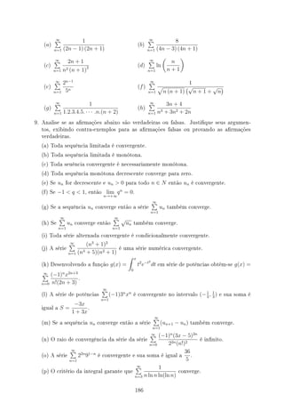 (a)
∞
∑
n=1
1
(2n − 1) (2n + 1)
(b)
∞
∑
n=1
8
(4n − 3) (4n + 1)
(c)
∞
∑
n=1
2n + 1
n2 (n + 1)2 (d)
∞
∑
n=1
ln
(
n
n + 1
)
(e)
∞
∑
n=1
2n−1
5n
(f)
∞
∑
n=1
1
√
n (n + 1)
(√
n + 1 +
√
n
)
(g)
∞
∑
n=1
1
1.2.3.4.5. · · · .n.(n + 2)
(h)
∞
∑
n=1
3n + 4
n3 + 3n2 + 2n
9. Analise se as armações abaixo são verdadeiras ou falsas. Justique seus argumen-
tos, exibindo contra-exemplos para as armações falsas ou provando as armações
verdadeiras.
(a) Toda sequência limitada é convergente.
(b) Toda sequência limitada é monótona.
(c) Toda seuência convergente é necessariamente monótona.
(d) Toda sequência monótona decrescente converge para zero.
(e) Se un for decrescente e un  0 para todo n ∈ N então un é convergente.
(f) Se −1  q  1, então lim
n→+∞
qn
= 0.
(g) Se a sequência un converge então a série
∞
∑
n=1
un também converge.
(h) Se
∞
∑
n=1
un converge então
∞
∑
n=1
√
un também converge.
(i) Toda série alternada convergente é condicionalmente convergente.
(j) A série
∞
∑
n=1
(n3
+ 1)2
(n4 + 5)(n2 + 1)
é uma série numérica convergente.
(k) Desenvolvendo a função g(x) =
∫ x
0
t2
e−t2
dt em série de potências obtém-se g(x) =
∞
∑
n=0
(−1)n
x2n+3
n!(2n + 3)
.
(l) A série de potências
∞
∑
n=1
(−1)3n
xn
é convergente no intervalo (−1
3
, 1
3
) e sua soma é
igual a S =
−3x
1 + 3x
.
(m) Se a sequência un converge então a série
∞
∑
n=1
(un+1 − un) também converge.
(n) O raio de convergência da série da série
∞
∑
n=0
(−1)n
(3x − 5)2n
22n(n!)2
é innito.
(o) A série
∞
∑
n=1
22n
91−n
é convergente e sua soma é igual a
36
5
.
(p) O critério da integral garante que
∞
∑
n=3
1
n ln n ln(ln n)
converge.
186
 