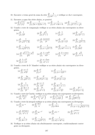 10. Encontre o termo geral da soma da série
∞
∑
n=1
4
4n2 − 1
e verique se ela é convergente.
11. Encontre a soma das séries abaixo, se possível.
(a)
∞
∑
n=1
(
1
5
)n
(b)
∞
∑
n=1
5
(5n + 2)(5n + 7)
(c)
∞
∑
n=1
1
n2 + 6n + 8
(d)
∞
∑
n=1
−1
√
n + 1 +
√
n
12. Usando o teste de comparação verique se as séries abaixo são convergentes ou diver-
gentes.
(a)
∞
∑
n=1
1
n3n
(b)
∞
∑
n=1
√
n
n2 + 1
(c)
∞
∑
n=1
1
nn
(d)
∞
∑
n=1
n2
4n3 + 1
(e)
∞
∑
n=1
1
√
n2 + 4n
(f)
∞
∑
n=1
|sen(n)|
2n
(g)
∞
∑
n=1
n!
(2 + n)!
(h)
∞
∑
n=1
1
√
n3 + 5
(i)
∞
∑
n=1
1
n
√
n2 + 5
(j)
∞
∑
n=1
1
n +
√
n + 5
(k)
∞
∑
n=1
n
4n3 + n + 1
(l)
∞
∑
n=1
2n
(2n)!
(m)
∞
∑
n=1
√
n + 1 +
√
n
3
√
n
(n)
∞
∑
n=1
1 + n42n
n5n
(o)
∞
∑
n=1
2 + cos n
n2
(p)
∞
∑
n=1
√
n
n + 4
(q)
∞
∑
n=1
1 + 2n
1 + 3n
(r)
∞
∑
n=1
n + ln n
n3 + 1
13. Usando o teste de D 'Alambet verique se as séries abaixo são convergentes ou diver-
gentes.
(a)
∞
∑
n=1
n + 1
n22n
(b)
∞
∑
n=1
n!
en
(c)
∞
∑
n=1
1
(n + 1)2n+1
(d)
∞
∑
n=1
3n
√
n3 + 1
(e)
∞
∑
n=1
3n
2n(n2 + 2)
(f)
∞
∑
n=1
n!
2n (2 + n)!
(g)
∞
∑
n=1
1
n + 5
(h)
∞
∑
n=1
n + 1
n4n
(i)
∞
∑
n=1
n
4n + n + 1
(j)
∞
∑
n=1
3n + 1
2n
(k)
∞
∑
n=1
3n
n2 + 2
(l)
∞
∑
n=1
n!
(n + 2)3
(m)
∞
∑
n=1
2n−1
5n(n + 1)
14. Usando o teste de Cauchy, verique se as séries abaixo são convergentes ou divergentes.
(a)
∞
∑
n=1
(ln n)
n
n
2
n
(b)
∞
∑
n=1
2n
(
n + 1
n2
)n
(c)
∞
∑
n=1
(
n + 1
n22n
)n
(d)
∞
∑
n=1
n4n
− n
√
n10n + 1
15. Usando o teste da integral verique se as séries abaixo são convergentes ou divergentes.
(a)
∞
∑
n=1
ne−n
(b)
∞
∑
n=1
ln n
n
(c)
∞
∑
n=2
1
n ln n
(d)
∞
∑
n=1
1
(n + 1)
√
ln (n + 1)
(e)
∞
∑
n=1
arctan n
n2 + 1
(f)
∞
∑
n=1
ne−n2
(g)
∞
∑
n=1
n2
e−n
(h)
∞
∑
n=1
earctan n
n2 + 1
(i)
∞
∑
n=1
1
4n + 7
(j)
∞
∑
n=1
1
n
√
n2 + 1
(k)
∞
∑
n=1
1
n(1 + ln2
n)
16. Verique se as séries abaixo são absolutamente convergente, condicionalmente conver-
gente ou divergente.
187
 
