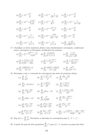 (a)
∞
∑
n=1
(−1)n−1 2n
n!
(b)
∞
∑
n=1
(−1)n−1 1
(2n − 1)!
(c)
∞
∑
n=1
(−1)n−1 n2
n!
(d)
∞
∑
n=1
(−1)n−1
n
(
2
3
)n
(e)
∞
∑
n=1
(−1)n−1 n!
2n+1
(f)
∞
∑
n=1
(−1)n−1 1
n2 + 2n
(g)
∞
∑
n=1
(−1)n−1 3n
n!
(h)
∞
∑
n=1
(−1)n−1 n2
+ 1
n3
(i)
∞
∑
n=1
(−1)n−1 nn
n!
(j)
∞
∑
n=1
(−1)n−1 1
n
2
3 + n
(k)
∞
∑
n=1
(−1)n−1 nn
2n
(2n − 5)n
(l)
∞
∑
n=1
(−1)n−1 n4
en
(m)
∞
∑
n=1
(−1)n−1 n
n2 + 1
(n)
∞
∑
n=1
(−1)n−1 n
n3 + 3
(o)
∞
∑
n=1
(−1)n
√
2n2 − n
17. Classique as séries numéricas abaixo como absolutamente convergente, condicional-
mente convergente ou divergente, justicando sua resposta.
(a)
∞
∑
n=1
(−1)n−1 (23n+4
− n)
enn3n
(b)
∞
∑
n=1
n cos(nπ)
n2 + n + 1
(c)
∞
∑
n=1
(−1)n
√
n +
√
n
(d)
∞
∑
n=1
(−1)n
(n + 1)!
2.4.6 · · · .(2n)
(e)
∞
∑
n=1
(−1)n
54n+1
n3n
(f)
∞
∑
n=1
(−1)n
73n+1
(ln n)n
(g)
∞
∑
n=1
n sin(nπ) + n
n2 + 5
(h)
∞
∑
n=1
cos(n) + sin(n)
n3 +
√
n
(i)
∞
∑
n=1
ne2n
n2en − 1
18. Determine o raio e o intervalo de convergência das séries de potências abaixo.
(a)
∞
∑
n=1
xn
√
n
(b)
∞
∑
n=1
(−1)n−1
xn
n3
(c)
∞
∑
n=0
(3x − 2)n
n!
(d)
∞
∑
n=1
(−1)n
n4n
xn
(e)
∞
∑
n=1
(−2)n
xn
4
√
n
(f)
∞
∑
n=2
(−1)n
xn
4n ln n
(g)
∞
∑
n=0
n(x + 2)n
3n+1
(h)
∞
∑
n=0
√
n(x − 4)n
(i)
∞
∑
n=1
(−1)n
(x + 2)n
n2n
(j)
∞
∑
n=1
n!(2x − 1)n
(k)
∞
∑
n=1
xn
n
√
n3n
(l)
∞
∑
n=1
(4x − 5)2n+1
n
3
2
(m)
∞
∑
n=0
n(x − 5)n
n2 + 1
(n)
∞
∑
n=0
nn
(x + 2)n
(2n − 5)n
(o)
∞
∑
n=0
n4
(x − 1)n
en
(p)
∞
∑
n=0
2n
(x + 1)n
n2 + 1
(q)
∞
∑
n=0
n(x − 1)2n
n3 + 3
(r)
∞
∑
n=1
(−1)n 1.3.5.7. · · · .(2n − 1)xn
3.6.9. · · · .3n
19. Seja f(x) =
∞
∑
n=1
xn
n2
. Determine os intervalos de convergência para f, f′
e f”.
20. A partir da soma da série geométrica
∞
∑
n=1
xn
, para |x|  1, encontre as somas das séries
188
 