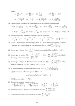 abaixo.
(a)
∞
∑
n=1
nxn−1
(b)
∞
∑
n=1
nxn
(c)
∞
∑
n=1
n
2n
(d)
∞
∑
n=2
n(n − 1)xn
(e)
∞
∑
n=2
n2
− n
2n
(f)
∞
∑
n=1
n2
2n
(g)
∞
∑
n=1
(−1)n
xn
n
(h)
∞
∑
n=0
(−1)n
2n(n + 1)
21. Encontre uma representação em série de potências para as funções abaixo.
(a) f(x) =
1
1 + x3
(b) f(x) =
1
4 + x3
(c) f(x) =
√
x
1 + 9x
(d) f(x) =
x
9 + 4x2
(e) f(x) =
x2
(1 − 2x)2
(f) f(x) =
x3
(x − 2)2
(g) f(x) = ln(5 − x) (h) f(x) = x ln(x2
+ 1)
22. Expresse a integral indenida como uma série de potências
(a)
∫
x
1 − x8
dx (b)
∫
ln(1 − x2
)
x5
dx (c)
∫
x − arctan x
x3
dx (d)
∫
arctan x2
dx
23. Utilize a representação em série de potências de f(x) = arctan x para provar a seguinte
expressão para π como soma se uma série numérica: π = 2
√
3
∞
∑
n=0
(−1)n
3n(2n + 1)
.
24. Mostre que a função f(x) =
∞
∑
n=0
xn
n!
é solução da equação diferencial f′
(x) = f(x).
25. Mostre que as funções f1(x) =
∞
∑
n=0
(−1)n
x2n
(2n)!
e f2(x) =
∞
∑
n=0
(−1)n
x2n+1
(2n + 1)!
são soluções
da equação diferencial f”(x) + f(x) = 0.
26. Mostre que a função de Bessel de ordem 0, dada por J0(x) =
∞
∑
n=0
(−1)n
x2n
22n(n!)2
satisfaz a
equação diferencial x2
J0”(x) + xJ′
0(x) + x2
J0(x) = 0.
27. A função de Bessel de ordem 1 é denida por J1(x) =
∞
∑
n=0
(−1)n
x2n+1
22n+1n!(n + 1)!
.
(a) Mostre que J1 satisfaz a equação diferencial
x2
J1”(x) + xJ′
1(x) + (x2
− 1)J1(x) = 0.
(b) Mostre que J′
0(x) = −J1(x).
28. Encontre a soma das seguintes séries
(a)
∞
∑
n=0
(−1)n
π2n+1
42n+1(2n + 1)!
(b)
∞
∑
n=0
(−1)n
π2n
62n(2n)!
(c)
∞
∑
n=1
3n
n!
(d)
∞
∑
n=0
3n
5nn!
29. Encontre o raio e o domínio de convergência da série
∞
∑
n=0
2n
(x − 2)n
5n(1 + n2)
.
30. Determine o intervalo de convergência da série
∞
∑
n=0
(3x − 5)n
7nn
.
189
 
