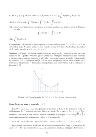 v. Se m ≤ f(x) ≤ M para todo x ∈ [a, b], então m (b − a) ≤
∫ b
a
f (x) dx ≤ M (b − a) .
vi. Se c ∈ [a, b] então
∫ b
a
f (x) dx =
∫ c
a
f (x) dx +
∫ b
c
f (x) dx.
vii. A troca dos limitantes de integração acarreta a mudança no sinal da integral denida,
ou seja,
∫ b
a
f (x) dx = −
∫ a
b
f (x) dx.
viii.
∫ a
a
f(x)dx = 0.
EXEMPLO 1.5.7 Determine a soma superior e a soma inferior para f(x) = x2
− 2x + 2 no
intervalo [−1, 2]. A seguir, utilize-as para calcular a área da região situada abaixo do gráco
de f e entre as retas y = 0, x = −1 e x = 2.
Solução: A Figura 1.10 ilustra o gráco da soma superior de f referente a uma partição
composta de 15 pontos. Observe que as alturas dos retângulos circunscritos não possuem
o mesmo comportamento em todo o intervalo. Isso ocorre porque a função é decrescente
no intervalo [−1, 1] e crescente em [1, 2]. Para obter a expressão para a soma superior de f
usaremos a Propriedade v. Tomaremos uma partição para o intervalo [−1, 1] e outra para o
intervalo [1, 2].
y
x
Figura 1.10: Soma Superior de f(x) = x2
− 2x + 2 com 15 retângulos
Soma Superior para o intervalo [−1, 1]
Seja P = {x0,x1, x2, ..., xn} uma partição do intervalo [−1, 1], de tal forma que todos os
subintervalos de P possuam o mesmo diâmetro, isto é, ∆x = ∆x1 = ∆x2 = · · · = ∆xn.
Portanto, temos que a base de cada um dos retângulos é dada por ∆x =
1 − (−1)
n
=
2
n
e
assim podemos atribuir valores para cada xi ∈ P como sendo
x0 = −1, x1 = −1 + ∆x, x2 = −1 + 2∆x, x3 = −1 + 3∆x, · · · , xn = −1 + n∆x.
Agora vamos determinar as alturas dos retângulos circunscritos. Seja Mi o supremo de
f(x) = x2
− 2x + 2 no subintervalo [xi−1, xi]. Como neste intervalo a função é decrescente o
10
 
