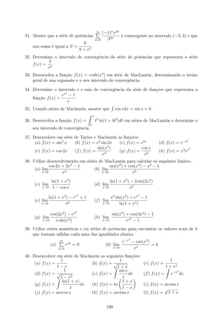 31. Mostre que a série de potências
∞
∑
n=0
(−1)n
x2n
32n
é convergente no intervalo (−3, 3) e que
sua soma é igual a S =
9
9 + x2
.
32. Determine o intervalo de convergência da série de potências que representa a série
f(x) =
4
x2
.
33. Desenvolva a função f(x) = cosh(x3
) em série de MacLaurin, determinando o termo
geral de sua expansão e o seu intervalo de convergência.
34. Determine o intervalo e o raio de convergência da série de funções que representa a
função f(x) =
ex2
− 1
x
.
35. Usando séries de Maclaurin, mostre que
∫
cos xdx = sin x + k.
36. Desenvolva a função f(x) =
∫ x
0
t2
ln(1 + 4t2
)dt em séries de MacLaurin e determine o
seu intervalo de convergência.
37. Desenvolver em série de Taylor e Maclaurin as funções:
(a) f(x) = sin2
x (b) f(x) = x2
sin 2x (c) f(x) = e3x
(d) f(x) = e−x2
(e) f(x) = cos 2x (f) f(x) =
sin(x5
)
x3
(g) f(x) =
cos x
x2
(h) f(x) = x3
ex2
38. Utilize desenvolvimento em séries de MacLaurin para calcular os seguintes limites.
(a) lim
x→0
cos 2x + 2x2
− 1
x4
(b) lim
x→0
sin(x2
) + cos(x3
) − x2
− 1
x6
(c) lim
x→0
ln(1 + x2
)
1 − cos x
(d) lim
x→0
ln(1 + x2
) − 3 sin(2x2
)
x2
(e) lim
x→0
ln(1 + x3
) − ex3
+ 1
x6
(f) lim
x→0
x2
sin(x2
) + ex4
− 1
ln(1 + x4)
(g) lim
x→0
cos(2x2
) − ex4
x sin(x3)
(h) lim
x→0
sin(x8
) + cos(3x4
) − 1
ex8
− 1
39. Utilize séries numéricas e/ou séries de potências para encontrar os valores reais de k
que tornam válidas cada uma das igualdades abaixo.
(a)
∞
∑
n=0
enk
= 9 (b) lim
x→0
e−x4
− cos(x2
)
x4
= k
40. Desenvolver em série de Maclaurin as seguintes funções:
(a) f(x) =
1
1 − x
(b) f(x) =
1
√
1 + x
(c) f(x) =
1
1 + x2
(d) f(x) =
1
√
1 − x2
(e) f(x) =
∫
sin x
x
dx (f) f(x) =
∫
e−x2
dx
(g) f(x) =
∫
ln(1 + x)
x
dx (h) f(x) = ln
(
1 + x
1 − x
)
(i) f(x) = arcsin x
(j) f(x) = arccos x (k) f(x) = arctan x (l) f(x) = 3
√
1 + x
190
 
