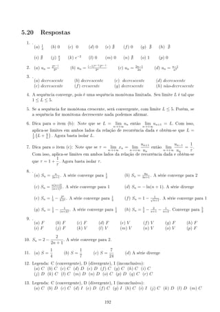 5.20 Respostas
1. .
(a) 1
4
(b) 0 (c) 0 (d) 0 (e) @ (f) 0 (g) @ (h) @
(i) @ (j) π
2
(k) e−2
(l) 0 (m) 0 (n) @ (o) 1 (p) 0
2. (a) un = 2n−1
3n (b) un = (−1)n−12n−1
3n (c) un = 2n−1
2n
(d) un = n−1
n2
3. .
(a) decrescente (b) decrescente (c) decrescente (d) decrescente
(e) decrescente (f) crescente (g) decrescente (h) não-decrescente
4. A sequência converge, pois é uma sequência monótona limitada. Seu limite L é tal que
1 ≤ L ≤ 5.
5. Se a sequência for monótona crescente, será convergente, com limite L ≤ 5. Porém, se
a sequência for monótona decrescente nada podemos armar.
6. Dica para o item (b): Note que se L = lim
n→+∞
un então lim
n→+∞
un+1 = L. Com isso,
aplica-se limites em ambos lados da relação de recorrência dada e obtém-se que L =
1
2
(
L + k
L
)
. Agora basta isolar L.
7. Dica para o item (c): Note que se τ = lim
n→+∞
xn = lim
n→+∞
un+1
un
então lim
n→+∞
un−1
un
=
1
τ
.
Com isso, aplica-se limites em ambos lados da relação de recorrência dada e obtém-se
que τ = 1 +
1
τ
. Agora basta isolar τ.
8. .
(a) Sn = n
2n+1
. A série converge para
1
2
(b) Sn = 8n
4n+1
. A série converge para 2
(c) Sn = n(n+2)
(n+1)2 . A série converge para 1 (d) Sn = − ln(n + 1). A série diverge
(e) Sn = 1
3
− 2n
3.5n . A série converge para
1
3
(f) Sn = 1 − 1
√
n+1
. A série converge para 1
(g) Sn = 1
2
− 1
(n+2)!
. A série converge para
1
2
(h) Sn = 5
2
− 2
n+1
− 1
n+2
. Converge para
5
2
9. .
(a) F (b) F (c) F (d) F (e) V (f) V (g) F (h) F
(i) F (j) F (k) V (l) V (m) V (n) V (o) V (p) F
10. Sn = 2 −
2
2n + 1
. A série converge para 2.
11. (a) S =
1
4
(b) S =
1
7
(c) S =
7
24
(d) A série diverge
12. Legenda: C (convergente), D (divergente), I (inconclusivo):
(a) C (b) C (c) C (d) D (e) D (f) C (g) C (h) C (i) C
(j) D (k) C (l) C (m) D (n) D (o) C (p) D (q) C (r) C
13. Legenda: C (convergente), D (divergente), I (inconclusivo):
(a) C (b) D (c) C (d) I (e) D (f) C (g) I (h) C (i) I (j) C (k) D (l) D (m) C
192
 