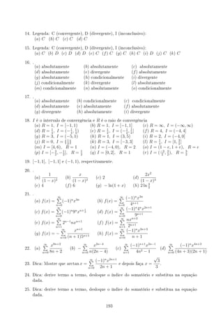 14. Legenda: C (convergente), D (divergente), I (inconclusivo):
(a) C (b) C (c) C (d) C
15. Legenda: C (convergente), D (divergente), I (inconclusivo):
(a) C (b) D (c) D (d) D (e) C (f) C (g) C (h) C (i) D (j) C (k) C
16. .
(a) absolutamente (b) absolutamente (c) absolutamente
(d) absolutamente (e) divergente (f) absolutamente
(g) absolutamente (h) condicionalmente (i) divergente
(j) condicionalmente (k) divergente (l) absolutamente
(m) condicionalmente (n) absolutamente (o) condicionalmente
17. .
(a) absolutamente (b) condicionalmente (c) condicionalmente
(d) absolutamente (e) absolutamente (f) absolutamente
(g) divergente (h) absolutamente (i) divergente
18. I é o intervalo de convergência e R é o raio de convergência
(a) R = 1, I = [−1, 1) (b) R = 1, I = [−1, 1] (c) R = ∞, I = (−∞, ∞)
(d) R = 1
4
, I = (−1
4
, 1
4
) (e) R = 1
2
, I = (−1
2
, 1
2
] (f) R = 4, I = (−4, 4]
(g) R = 3, I = (−5, 1) (h) R = 1, I = (3, 5) (i) R = 2, I = (−4, 0]
(j) R = 0, I = {1
2
} (k) R = 3, I = [−3, 3] (l) R = 1
4
, I = [1, 3
2
]
(m) I = [4, 6), R = 1 (n) I = (−4, 0), R = 2 (o) I = (1 − e, 1 + e), R = e
(p) I = [−3
2
, −1
2
], R = 1
2
(q) I = [0, 2], R = 1 (r) I = (−3
2
, 3
2
), R = 3
2
19. [−1, 1], [−1, 1] e (−1, 1), respectivamente.
20. .
(a)
1
(1 − x)2
(b)
x
(1 − x)2
(c) 2 (d)
2x2
(1 − x)3
(e) 4 (f) 6 (g) − ln(1 + x) (h) 2 ln 3
2
21. .
(a) f(x) =
∞
∑
n=0
(−1)n
x3n
(b) f(x) =
∞
∑
n=0
(−1)n
x3n
4n+1
(c) f(x) =
∞
∑
n=0
(−1)n
9n
xn+ 1
2 (d) f(x) =
∞
∑
n=0
(−1)n
4n
x2n+1
9n+1
(e) f(x) =
∞
∑
n=1
2n−1
nxn+1
(f) f(x) =
∞
∑
n=1
nxn+2
2n+1
(g) f(x) = −
∞
∑
n=0
xn+1
(n + 1)5n+1
(h) f(x) =
∞
∑
n=0
(−1)n
x2n+3
n + 1
22. (a)
∞
∑
n=0
x8n+2
8n + 2
(b) −
∞
∑
n=0
x2n−4
n(2n − 4)
(c)
∞
∑
n=1
(−1)n+1
x2n−1
4n2 − 1
(d)
∞
∑
n=0
(−1)n
x4n+3
(4n + 3)(2n + 1)
23. Dica: Mostre que arctan x =
∞
∑
n=0
(−1)n
x2n+1
2n + 1
e depois faça x =
√
3
3
.
24. Dica: derive termo a termo, desloque o índice do somatório e substitua na equação
dada.
25. Dica: derive termo a termo, desloque o índice do somatório e substitua na equação
dada.
193
 
