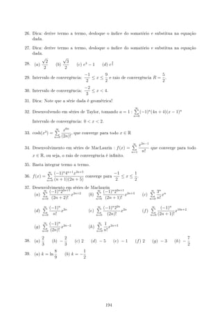 26. Dica: derive termo a termo, desloque o índice do somatório e substitua na equação
dada.
27. Dica: derive termo a termo, desloque o índice do somatório e substitua na equação
dada.
28. (a)
√
2
2
(b)
√
3
2
(c) e3
− 1 (d) e
3
5
29. Intervalo de convergência:
−1
2
≤ x ≤
9
2
e raio de convergência R =
5
2
.
30. Intervalo de convergência:
−2
3
≤ x  4.
31. Dica: Note que a série dada é geométrica!
32. Desenvolvendo em séries de Taylor, tomando a = 1 :
∞
∑
n=0
(−1)n
(4n + 4)(x − 1)n
Intervalo de convergência: 0  x  2.
33. cosh(x3
) =
∞
∑
n=0
x6n
(2n)!
, que converge para todo x ∈ R
34. Desenvolvimento em séries de MacLaurin : f(x) =
∞
∑
n=1
x2n−1
n!
que converge para todo
x ∈ R, ou seja, o raio de convergência é innito.
35. Basta integrar termo a termo.
36. f(x) =
∞
∑
n=0
(−1)n
4n+1
x2n+5
(n + 1)(2n + 5)
converge para
−1
2
≤ x ≤
1
2
.
37. Desenvolvimento em séries de Maclaurin
(a)
∞
∑
n=0
(−1)n
22n+1
(2n + 2)!
x2n+2
(b)
∞
∑
n=0
(−1)n
22n+1
(2n + 1)!
x2n+3
(c)
∞
∑
n=0
3n
n!
xn
(d)
∞
∑
n=0
(−1)n
n!
x2n
(e)
∞
∑
n=0
(−1)n
22n
(2n)!
x2n
(f)
∞
∑
n=0
(−1)n
(2n + 1)!
x10n+2
(g)
∞
∑
n=0
(−1)n
(2n)!
x2n−2
(h)
∞
∑
n=0
1
n!
x2n+3
38. (a)
2
3
(b) −
2
3
(c) 2 (d) − 5 (e) − 1 (f) 2 (g) − 3 (h) −
7
2
39. (a) k = ln
8
9
(b) k = −
1
2
194
 