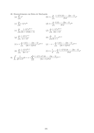 40. Desenvolvimento em Séries de MacLaurin
(a)
∞
∑
n=0
xn
(b) 1 +
∞
∑
n=1
(−1)n
1.3.5. · · · .(2n − 1)
2nn!
xn
(c)
∞
∑
n=0
(−1)n
x2n
(d) 1 +
∞
∑
n=1
1.3.5. · · · .(2n − 1)
2nn!
x2n
(e)
∞
∑
n=0
(−1)n
x2n+1
(2n + 1)!(2n + 1)
(f)
∞
∑
n=0
(−1)n
x2n+1
(2n + 1)!
(g)
∞
∑
n=0
(−1)n
xn+1
(n + 1)2
(h)
∞
∑
n=0
2
2n + 1
x2n+1
(i) x +
∞
∑
n=1
1.3.5. · · · .(2n − 1)
(2n + 1)2nn!
x2n+1
(j) − x −
∞
∑
n=1
1.3.5. · · · .(2n − 1)
(2n + 1)2nn!
x2n+1
(k)
∞
∑
n=0
(−1)n
x2n+1
2n + 1
(l) 1 +
1
3
x +
∞
∑
n=2
(−1)n
2.5.8. · · · .(3n − 4)
3nn!
xn
41.
∫ t
0
1
3
√
1 + x4
dx = x +
∞
∑
n=1
(−1)n
1.4.7.10. · · · .(3n − 2)
(4n + 1).3nn!
t4n+1
195
 