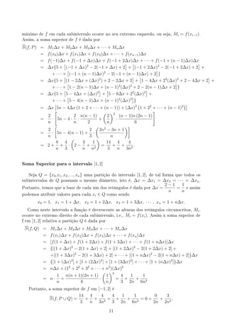 máximo de f em cada subintervalo ocorre no seu extremo esquerdo, ou seja, Mi = f(xi−1).
Assim, a soma superior de f é dada por
S(f, P) = M1∆x + M2∆x + M3∆x + · · · + Mn∆x
= f(x0)∆x + f(x1)∆x + f(x2)∆x + · · · + f(xn−1)∆x
= f(−1)∆x + f(−1 + ∆x)∆x + f(−1 + 2∆x)∆x + · · · + f(−1 + (n − 1)∆x)∆x
= ∆x{5 +
[
(−1 + ∆x)2
− 2(−1 + ∆x) + 2
]
+
[
(−1 + 2∆x)2
− 2(−1 + 2∆x) + 2
]
+
+ · · · +
[
(−1 + (n − 1)∆x)2
− 2(−1 + (n − 1)∆x) + 2
]
}
= ∆x{5 +
[
(1 − 2∆x + (∆x)2
) + 2 − 2∆x + 2
]
+
[
1 − 4∆x + 22
(∆x)2
+ 2 − 4∆x + 2
]
+
+ · · · +
[
1 − 2(n − 1)∆x + (n − 1)2
(∆x)2
+ 2 − 2(n − 1)∆x + 2
]
}
= ∆x{5 +
[
5 − 4∆x + (∆x)2
]
+
[
5 − 8∆x + 22
(∆x)2
]
+
+ · · · +
[
5 − 4(n − 1)∆x + (n − 1)2
(∆x)2
]
}
= ∆x
[
5n − 4∆x (1 + 2 + · · · + (n − 1)) + (∆x)2 (
1 + 22
+ · · · + (n − 1)2
)]
=
2
n
·
[
5n − 4 ·
2
n
·
n(n − 1)
2
+
(
2
n
)2
·
(n − 1)n (2n − 1)
6
]
=
2
n
·
[
5n − 4(n − 1) +
2
3
·
(
2n2
− 3n + 1
n
)]
= 2 +
8
n
+
4
3
·
(
2 −
3
n
+
1
n2
)
=
14
3
+
4
n
+
4
3n2
.
Soma Superior para o intervalo [1, 2]
Seja Q = {x0,x1, x2, ..., xn} uma partição do intervalo [1, 2], de tal forma que todos os
subintervalos de Q possuam o mesmo diâmetro, isto é, ∆x = ∆x1 = ∆x2 = · · · = ∆xn.
Portanto, temos que a base de cada um dos retângulos é dada por ∆x =
2 − 1
n
=
1
n
e assim
podemos atribuir valores para cada xi ∈ Q como sendo
x0 = 1, x1 = 1 + ∆x, x2 = 1 + 2∆x, x3 = 1 + 3∆x, · · · , xn = 1 + n∆x.
Como neste intervalo a função é decrescente as alturas dos retângulos circunscritos, Mi,
ocorre no extremo direito de cada subintervalo, i.e., Mi = f(xi). Assim a soma superior de
f em [1, 2] relativa a partição Q é dada por
S(f, Q) = M1∆x + M2∆x + M3∆x + · · · + Mn∆x
= f(x1)∆x + f(x2)∆x + f(x3)∆x + · · · + f(xn)∆x
= [f(1 + ∆x) + f(1 + 2∆x) + f(1 + 3∆x) + · · · + f(1 + n∆x)]∆x
= {[(1 + ∆x)2
− 2(1 + ∆x) + 2] + [(1 + 2∆x)2
− 2(1 + 2∆x) + 2] +
+[(1 + 3∆x)2
− 2(1 + 3∆x) + 2] + · · · + [(1 + n∆x)2
− 2(1 + n∆x) + 2]}∆x
= {[1 + (∆x)2
] + [1 + (2∆x)2
] + [1 + (3∆x)2
] + · · · + [1 + (n∆x)2
]}∆x
= n∆x + (12
+ 22
+ 32
+ · · · + n2
)(∆x)3
= n ·
1
n
+
n(n + 1)(2n + 1)
6
·
(
1
n
)3
=
4
3
+
1
2n
+
1
6n2
Portanto, a soma superior de f em [−1, 2] é
S(f, P ∪ Q) =
14
3
+
4
n
+
4
3n2
+
4
3
+
1
2n
+
1
6n2
= 6 +
9
2n
+
3
2n2
.
11
 