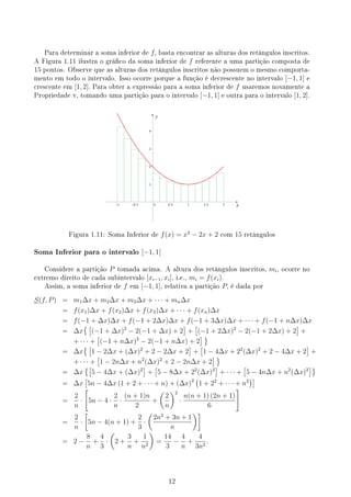 Para determinar a soma inferior de f, basta encontrar as alturas dos retângulos inscritos.
A Figura 1.11 ilustra o gráco da soma inferior de f referente a uma partição composta de
15 pontos. Observe que as alturas dos retângulos inscritos não possuem o mesmo comporta-
mento em todo o intervalo. Isso ocorre porque a função é decrescente no intervalo [−1, 1] e
crescente em [1, 2]. Para obter a expressão para a soma inferior de f usaremos novamente a
Propriedade v, tomando uma partição para o intervalo [−1, 1] e outra para o intervalo [1, 2].
y
x
Figura 1.11: Soma Inferior de f(x) = x2
− 2x + 2 com 15 retângulos
Soma Inferior para o intervalo [−1, 1]
Considere a partição P tomada acima. A altura dos retângulos inscritos, mi, ocorre no
extremo direito de cada subintervalo [xi−1, xi], i.e., mi = f(xi).
Assim, a soma inferior de f em [−1, 1], relativa a partição P, é dada por
S(f, P) = m1∆x + m2∆x + m3∆x + · · · + mn∆x
= f(x1)∆x + f(x2)∆x + f(x3)∆x + · · · + f(xn)∆x
= f(−1 + ∆x)∆x + f(−1 + 2∆x)∆x + f(−1 + 3∆x)∆x + · · · + f(−1 + n∆x)∆x
= ∆x
{ [
(−1 + ∆x)2
− 2(−1 + ∆x) + 2
]
+
[
(−1 + 2∆x)2
− 2(−1 + 2∆x) + 2
]
+
+ · · · +
[
(−1 + n∆x)2
− 2(−1 + n∆x) + 2
] }
= ∆x
{ [
1 − 2∆x + (∆x)2
+ 2 − 2∆x + 2
]
+
[
1 − 4∆x + 22
(∆x)2
+ 2 − 4∆x + 2
]
+
+ · · · +
[
1 − 2n∆x + n2
(∆x)2
+ 2 − 2n∆x + 2
] }
= ∆x
{[
5 − 4∆x + (∆x)2
]
+
[
5 − 8∆x + 22
(∆x)2
]
+ · · · +
[
5 − 4n∆x + n2
(∆x)2
]}
= ∆x
[
5n − 4∆x (1 + 2 + · · · + n) + (∆x)2 (
1 + 22
+ · · · + n2
)]
=
2
n
·
[
5n − 4 ·
2
n
·
(n + 1)n
2
+
(
2
n
)2
·
n(n + 1) (2n + 1)
6
]
=
2
n
·
[
5n − 4(n + 1) +
2
3
·
(
2n2
+ 3n + 1
n
)]
= 2 −
8
n
+
4
3
·
(
2 +
3
n
+
1
n2
)
=
14
3
−
4
n
+
4
3n2
.
12
 