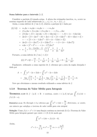 Soma Inferior para o intervalo [1, 2]
Considere a partição Q tomada acima. A altura dos retângulos inscritos, mi, ocorre no
extremo esquerdo de cada subintervalo [xi−1, xi], i.e., mi = f(xi−1).
Assim, a soma inferior de f em [1, 2], relativa a partição Q, é dada por
S(f, Q) = m1∆x + m2∆x + m3∆x + · · · + mn∆x
= f(x0)∆x + f(x1)∆x + f(x2)∆x + · · · + f(xn−1)∆x
= f(1)∆x + f(1 + ∆x)∆x + f(1 + 2∆x)∆x + · · · + f(1 + (n − 1)∆x)∆x
= ∆x{1 +
[
(1 + ∆x)2
− 2(1 + ∆x) + 2
]
+
[
(1 + 2∆x)2
− 2(1 + 2∆x) + 2
]
+
+ · · · +
[
(1 + (n − 1)∆x)2
− 2(1 + (n − 1)∆x) + 2
]
}
= ∆x{1 + [1 + (∆x)2
] + [1 + (2∆x)2
] + · · · + [1 + ((n − 1)∆x)2
]}
= n∆x + [12
+ 22
+ · · · + (n − 1)2
](∆x)3
= n ·
1
n
+
(n − 1)n(2n − 1)
6
·
(
1
n
)3
=
4
3
−
1
2n
+
1
6n2
.
Portanto, a soma inferior de f em [−1, 2] é
S(f, P ∪ Q) =
14
3
−
4
n
+
4
3n2
+
4
3
−
1
2n
+
1
6n2
= 6 −
9
2n
+
3
2n2
.
Finalmente, utilizando a soma superior de f, obtemos que a área da região desejada é
dada por
A =
∫ 1
−1
(x2
− 2x + 2)dx +
∫ 2
1
(x2
− 2x + 2)dx
= lim
n→+∞
(
14
3
+
4
n
+
4
3n2
)
+ lim
n→+∞
(
4
3
+
1
2n
+
1
6n2
)
=
14
3
+
4
3
= 6.
Note que obteríamos o mesmo resultado utilizando a soma inferior de f.
1.5.8 Teorema do Valor Médio para Integrais
TEOREMA 1.5.9 Se f : [a, b] → R é contínua, existe c ∈ [a, b] tal que
∫ b
a
f (x) dx =
f (c) (b − a).
EXEMPLO 1.5.10 No Exemplo 1.5.4 obtemos que
∫ 4
0
(x2
+ 1)dx =
76
3
. Determine, se existir,
um número que satisfaça o teorema do valor médio para esta integral.
Solução: Como f(x) = x2
+ 1 é uma função contínua no intervalo [0, 4] o Teorema do Valor
Médio para Integrais garante que existe c ∈ (0, 4) de modo que
∫ 4
0
(x2
+ 1)dx = f(c)(4 − 0).
Assim,
c2
+ 1 =
76
4 · 3
⇒ c2
=
16
3
⇒ c = ±
4
√
3
3
.
13
 