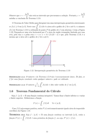 Observe que c = −
4
√
3
3
não está no intervalo que procuramos a solução. Portanto, c =
4
√
3
3
satisfaz a conclusão do Teorema 1.5.9.
O Teorema do Valor Médio para Integrais tem uma interpretação geométrica interessante
se f(x) ≥ 0 em [a, b]. Neste caso
∫ b
a
f(x)dx é a área sob o gráco de f de a até b, e o número
f(c) do Teorema 1.5.9 é a ordenada do ponto P do gráco de f com abscissa c (veja a Figura
1.12) Traçando-se uma reta horizontal por P a área da região retangular limitada por essa
reta, pelo eixo x e pelas reta x = a e x = b é f(c)(b − a) e que, pelo Teorema 1.5.9, é a
mesma que a área sob o gráco de f de a até b.
y
x
c
a b
P(c, f(c))
y=f(x)
Figura 1.12: Interpretação geométrica do Teorema 1.5.9
OBSERVAÇÃO 1.5.11 O número c do Teorema 1.5.9 não é necessariamente único. De fato, se
f for uma função constante então qualquer número c pode ser utilizado.
OBSERVAÇÃO 1.5.12 O número
1
b − a
∫ b
a
f(x)dx é dito valor médio de f em [a, b].
1.6 Teorema Fundamental do Cálculo
Seja f : [a, b] → R uma função contínua integrável. Vamos xar o limite inferior a e variar
o limite superior. Deniremos a função
F (x) =
∫ x
a
f (t) dt ∀x ∈ [a, b].
Caso f (t) seja sempre positiva, então F (x) será numericamente igual a área do trapezóide
curvilíneo da Figura 1.13.
TEOREMA 1.6.1 Seja f : [a, b] → R uma função contínua no intervalo [a, b], então a
função F (x) =
∫ x
a
f (t) dt é uma primitiva da função f, ou seja, F′
(x) = f (x).
14
 