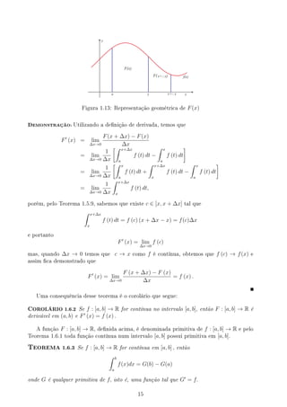 y
x
f(x)
a x x+ x
F(x)
F(x+ x)
Figura 1.13: Representação geométrica de F(x)
DEMONSTRAÇÃO: Utilizando a denição de derivada, temos que
F′
(x) = lim
∆x→0
F(x + ∆x) − F(x)
∆x
= lim
∆x→0
1
∆x
[∫ x+∆x
a
f (t) dt −
∫ x
a
f (t) dt
]
= lim
∆x→0
1
∆x
[∫ x
a
f (t) dt +
∫ x+∆x
x
f (t) dt −
∫ x
a
f (t) dt
]
= lim
∆x→0
1
∆x
∫ x+∆x
x
f (t) dt,
porém, pelo Teorema 1.5.9, sabemos que existe c ∈ [x, x + ∆x] tal que
∫ x+∆x
x
f (t) dt = f (c) (x + ∆x − x) = f(c)∆x
e portanto
F′
(x) = lim
∆x→0
f (c)
mas, quando ∆x → 0 temos que c → x como f é contínua, obtemos que f (c) → f(x) e
assim ca demonstrado que
F′
(x) = lim
∆x→0
F (x + ∆x) − F (x)
∆x
= f (x) .
Uma consequência desse teorema é o corolário que segue:
COROLÁRIO 1.6.2 Se f : [a, b] → R for contínua no intervalo [a, b], então F : [a, b] → R é
derivável em (a, b) e F′
(x) = f (x) .
A função F : [a, b] → R, denida acima, é denominada primitiva de f : [a, b] → R e pelo
Teorema 1.6.1 toda função contínua num intervalo [a, b] possui primitiva em [a, b].
TEOREMA 1.6.3 Se f : [a, b] → R for contínua em [a, b] , então
∫ b
a
f(x)dx = G(b) − G(a)
onde G é qualquer primitiva de f, isto é, uma função tal que G′
= f.
15
 