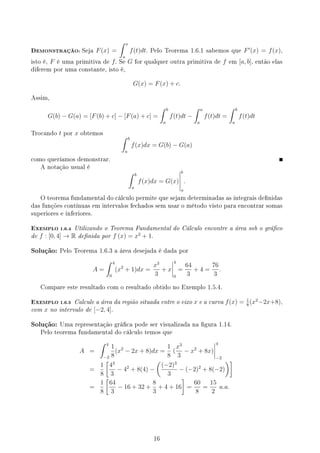 DEMONSTRAÇÃO: Seja F(x) =
∫ x
a
f(t)dt. Pelo Teorema 1.6.1 sabemos que F′
(x) = f(x),
isto é, F é uma primitiva de f. Se G for qualquer outra primitiva de f em [a, b], então elas
diferem por uma constante, isto é,
G(x) = F(x) + c.
Assim,
G(b) − G(a) = [F(b) + c] − [F(a) + c] =
∫ b
a
f(t)dt −
∫ a
a
f(t)dt =
∫ b
a
f(t)dt
Trocando t por x obtemos
∫ b
a
f(x)dx = G(b) − G(a)
como queríamos demonstrar.
A notação usual é
∫ b
a
f(x)dx = G(x)
b
a
.
O teorema fundamental do cálculo permite que sejam determinadas as integrais denidas
das funções contínuas em intervalos fechados sem usar o método visto para encontrar somas
superiores e inferiores.
EXEMPLO 1.6.4 Utilizando o Teorema Fundamental do Cálculo encontre a área sob o gráco
de f : [0, 4] → R denida por f (x) = x2
+ 1.
Solução: Pelo Teorema 1.6.3 a área desejada é dada por
A =
∫ 4
0
(x2
+ 1)dx =
x3
3
+ x
4
0
=
64
3
+ 4 =
76
3
.
Compare este resultado com o resultado obtido no Exemplo 1.5.4.
EXEMPLO 1.6.5 Calcule a área da região situada entre o eixo x e a curva f(x) = 1
8
(x2
−2x+8),
com x no intervalo de [−2, 4].
Solução: Uma representação gráca pode ser visualizada na gura 1.14.
Pelo teorema fundamental do cálculo temos que
A =
∫ 4
−2
1
8
(x2
− 2x + 8)dx =
1
8
(
x3
3
− x2
+ 8x)
4
−2
=
1
8
[
43
3
− 42
+ 8(4) −
(
(−2)3
3
− (−2)2
+ 8(−2)
)]
=
1
8
[
64
3
− 16 + 32 +
8
3
+ 4 + 16
]
=
60
8
=
15
2
u.a.
16
 