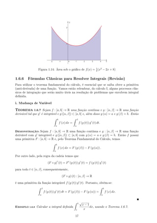 y
x
Figura 1.14: Área sob o gráco de f(x) = 1
8
(x2
− 2x + 8)
1.6.6 Fórmulas Clássicas para Resolver Integrais (Revisão)
Para utilizar o teorema fundamental do cálculo, é essencial que se saiba obter a primitiva
(anti-derivada) de uma função. Vamos então relembrar, do cálculo I, alguns processos clás-
sicos de integração que serão muito úteis na resolução de problemas que envolvem integral
denida.
i. Mudança de Variável
TEOREMA 1.6.7 Sejam f : [a, b] → R uma função contínua e g : [α, β] → R uma função
derivável tal que g′
é integrável e g ([α, β]) ⊂ [a, b] e, além disso g (α) = a e g (β) = b. Então
∫ b
a
f (x) dx =
∫ β
α
f (g (t)) g′
(t) dt.
DEMONSTRAÇÃO: Sejam f : [a, b] → R uma função contínua e g : [α, β] → R uma função
derivável com g′
integrável e g ([α, β]) ⊂ [a, b] com g (α) = a e g (β) = b. Então f possui
uma primitiva F : [a, b] → R e, pelo Teorema Fundamental do Cálculo, temos
∫ b
a
f (x) dx = F (g (β)) − F (g (α)) .
Por outro lado, pela regra da cadeia temos que
(F ◦ g)′
(t) = F′
(g (t)) g′
(t) = f (g (t)) g′
(t)
para todo t ∈ [α, β], consequentemente,
(F ◦ g) (t) : [α, β] → R
é uma primitiva da função integrável f (g (t)) g′
(t). Portanto, obtém-se:
∫ β
α
f (g (t)) g′
(t) dt = F (g (β)) − F (g (α)) =
∫ b
a
f (x) dx.
EXEMPLO 1.6.8 Calcular a integral denida
∫ 5
1
√
x − 1
x
dx, usando o Teorema 1.6.7.
17
 
